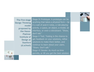 22
The five-stage
Design Thinking
model
proposed by
the Hasso-
Plattner
Institute of
Design at
Stanford
(d.school)
Stage IV Prototype: A prototype can be
anything that takes a physical form – be
it a wall of post-it notes, a role-playing
activity, a space, an object, a model, an
interface, or even a storyboard. “Show,
don’t tell.”
Stage V Test: Testing is the chance to
get feedback on your solutions, refine
solutions to make them better, and
continue to learn about your users.
“Share. Don’t sell.”
Stage VI Iterate: As much as time
permits, or till you get the best solution.
 