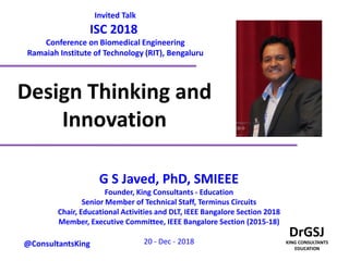Design Thinking and
Innovation
G S Javed, PhD, SMIEEE
Founder, King Consultants - Education
Senior Member of Technical Staff, Terminus Circuits
Chair, Educational Activities and DLT, IEEE Bangalore Section 2018
Member, Executive Committee, IEEE Bangalore Section (2015-18)
20 - Dec - 2018@ConsultantsKing
Invited Talk
ISC 2018
Conference on Biomedical Engineering
Ramaiah Institute of Technology (RIT), Bengaluru
 