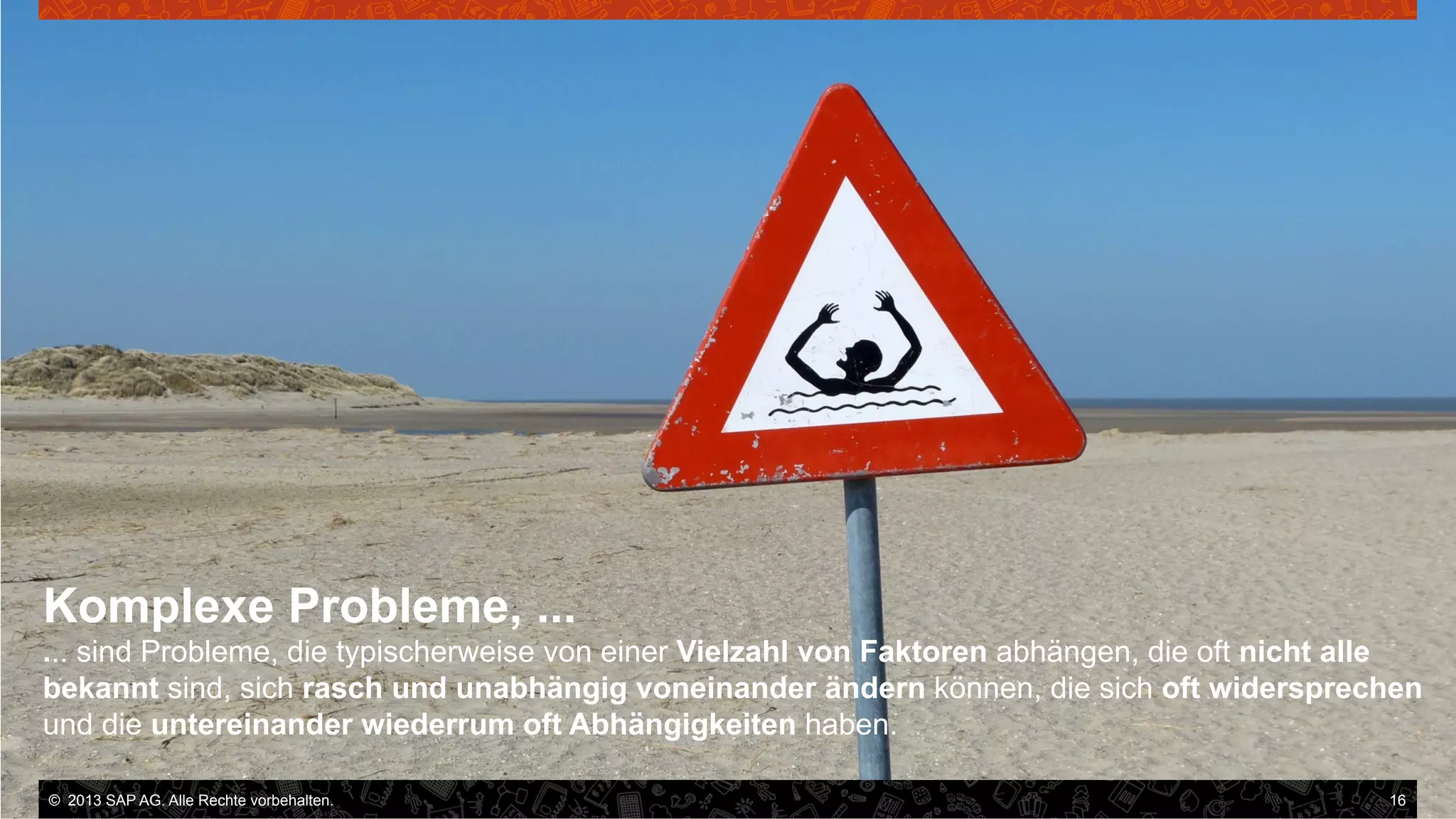 Komplexe Probleme, ...
... sind Probleme, die typischerweise von einer Vielzahl von Faktoren abhängen, die oft nicht alle
bekannt sind, sich rasch und unabhängig voneinander ändern können, die sich oft widersprechen
und die untereinander wiederrum oft Abhängigkeiten haben.
©  2013 SAP AG. Alle Rechte vorbehalten..
vorbehalten.

16

 