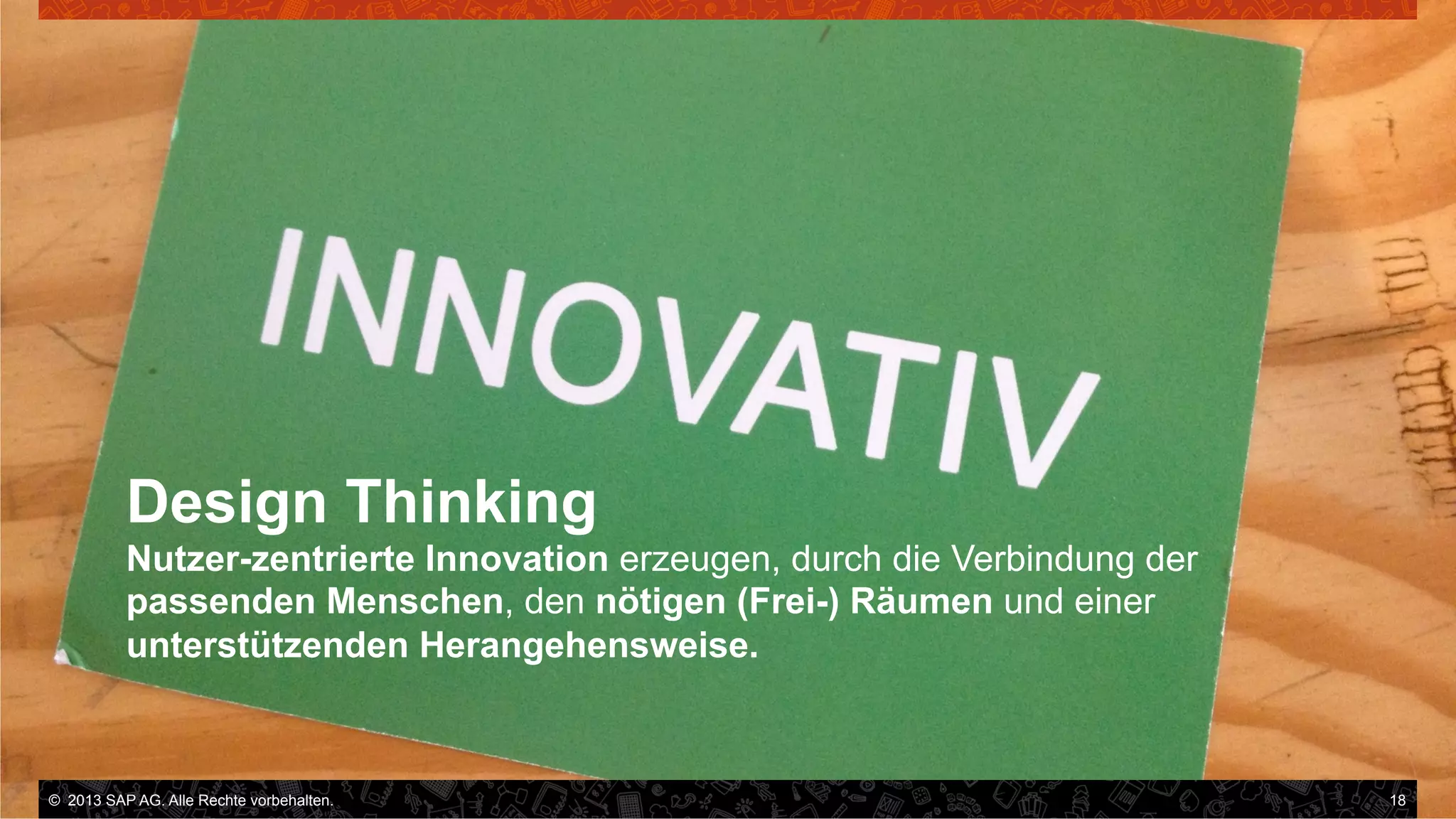 Design Thinking
Nutzer-zentrierte Innovation erzeugen, durch die Verbindung der
passenden Menschen, den nötigen (Frei-) Räumen und einer
unterstützenden Herangehensweise.

©  2013 SAP AG. Alle Rechte vorbehalten..
vorbehalten.

18

 