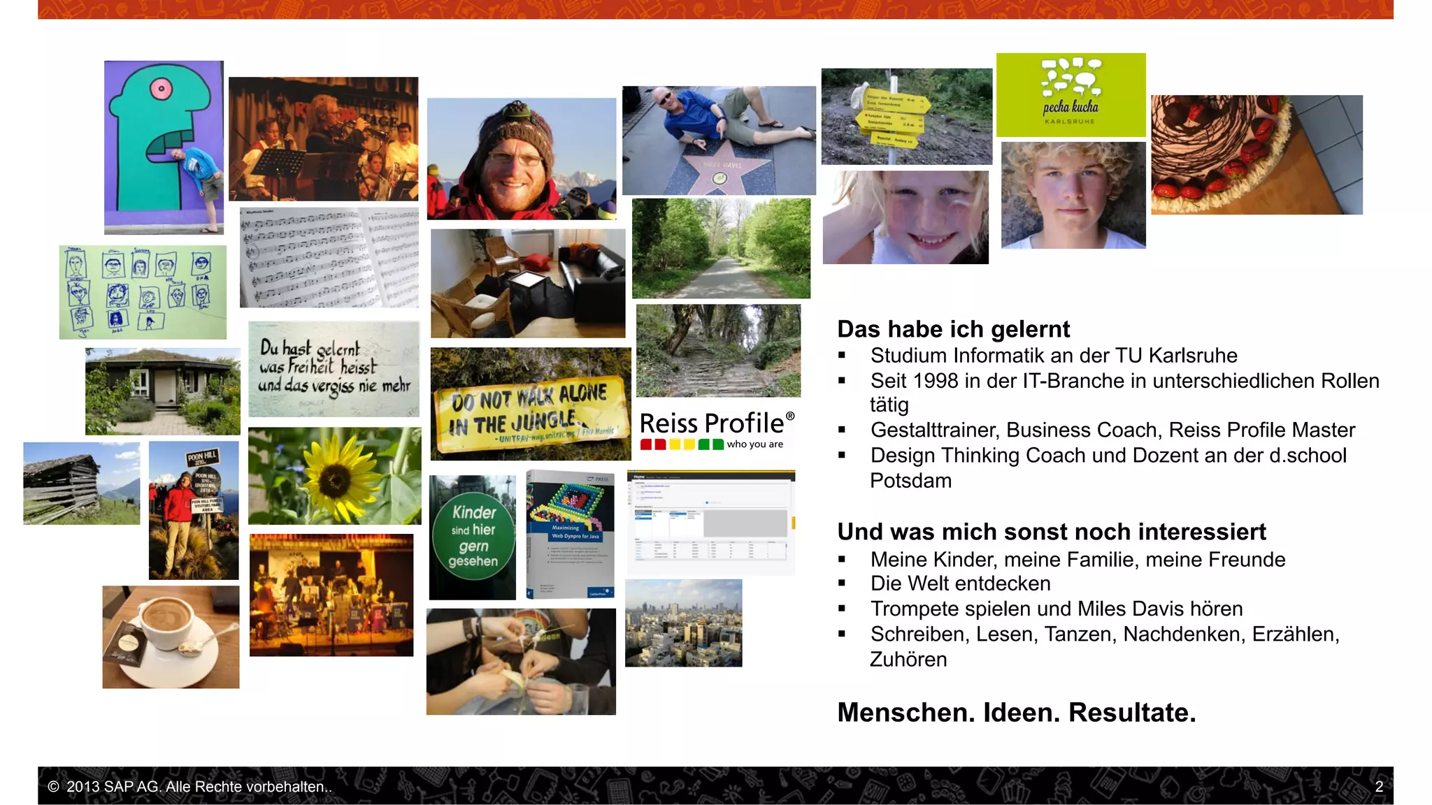 Das habe ich gelernt
Studium Informatik an der TU Karlsruhe
Seit 1998 in der IT-Branche in unterschiedlichen Rollen
tätig
§  Gestalttrainer, Business Coach, Reiss Profile Master
§  Design Thinking Coach und Dozent an der d.school
Potsdam
§ 
§ 

Und was mich sonst noch interessiert
§ 
§ 
§ 
§ 

Meine Kinder, meine Familie, meine Freunde
Die Welt entdecken
Trompete spielen und Miles Davis hören
Schreiben, Lesen, Tanzen, Nachdenken, Erzählen,
Zuhören

Menschen. Ideen. Resultate.
©  2013 SAP AG. Alle Rechte vorbehalten..

	
  

2

.

 