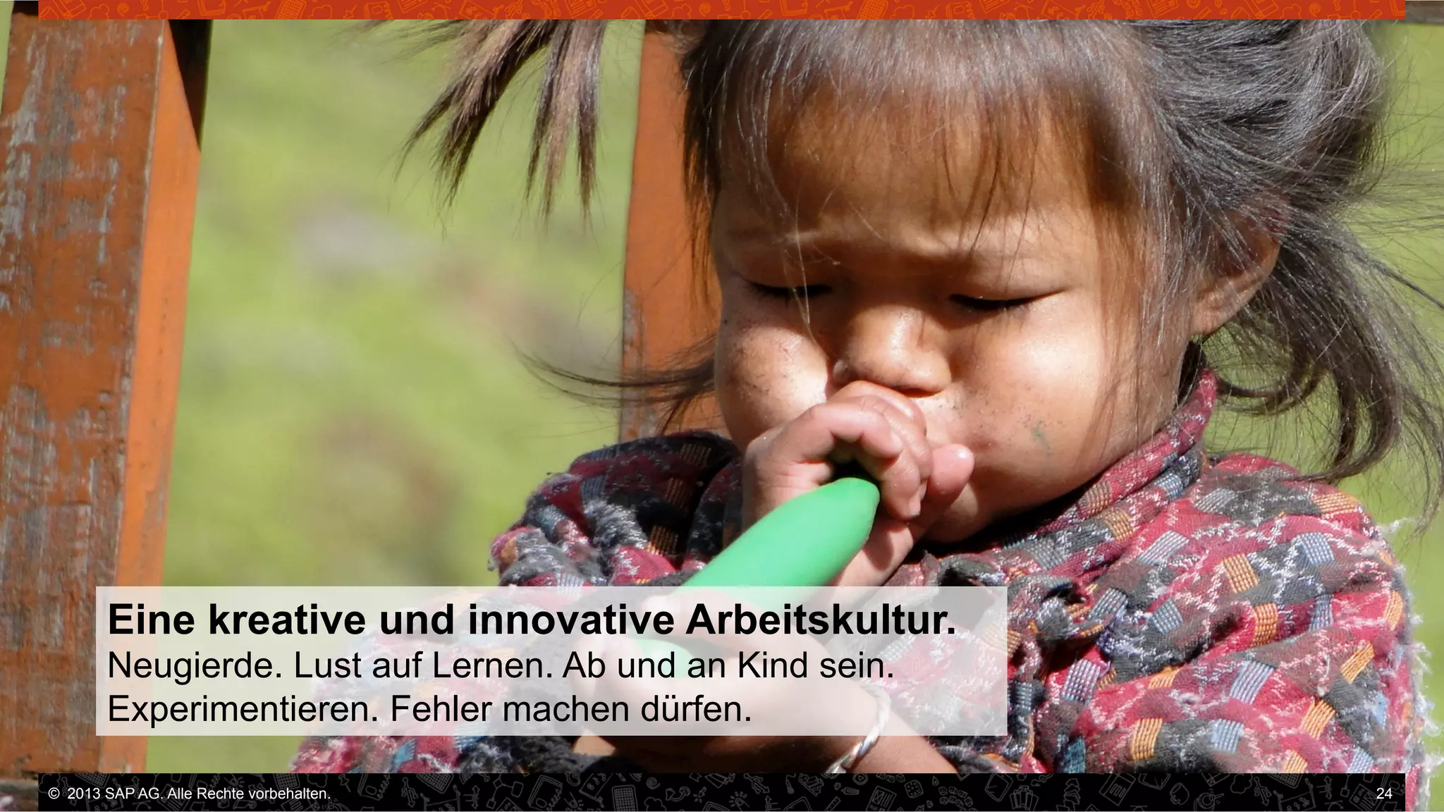 Eine kreative und innovative Arbeitskultur.
Neugierde. Lust auf Lernen. Ab und an Kind sein.
Experimentieren. Fehler machen dürfen.
©  2013 SAP AG. Alle Rechte vorbehalten..
vorbehalten.

24

 