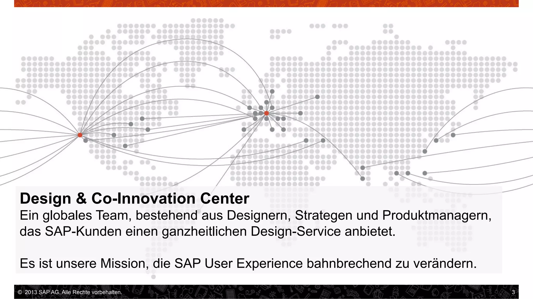 Design & Co-Innovation Center
Ein globales Team, bestehend aus Designern, Strategen und Produktmanagern,
das SAP-Kunden einen ganzheitlichen Design-Service anbietet.
Es ist unsere Mission, die SAP User Experience bahnbrechend zu verändern.
©  2013 SAP AG. Alle Rechte vorbehalten..
vorbehalten.

3

 