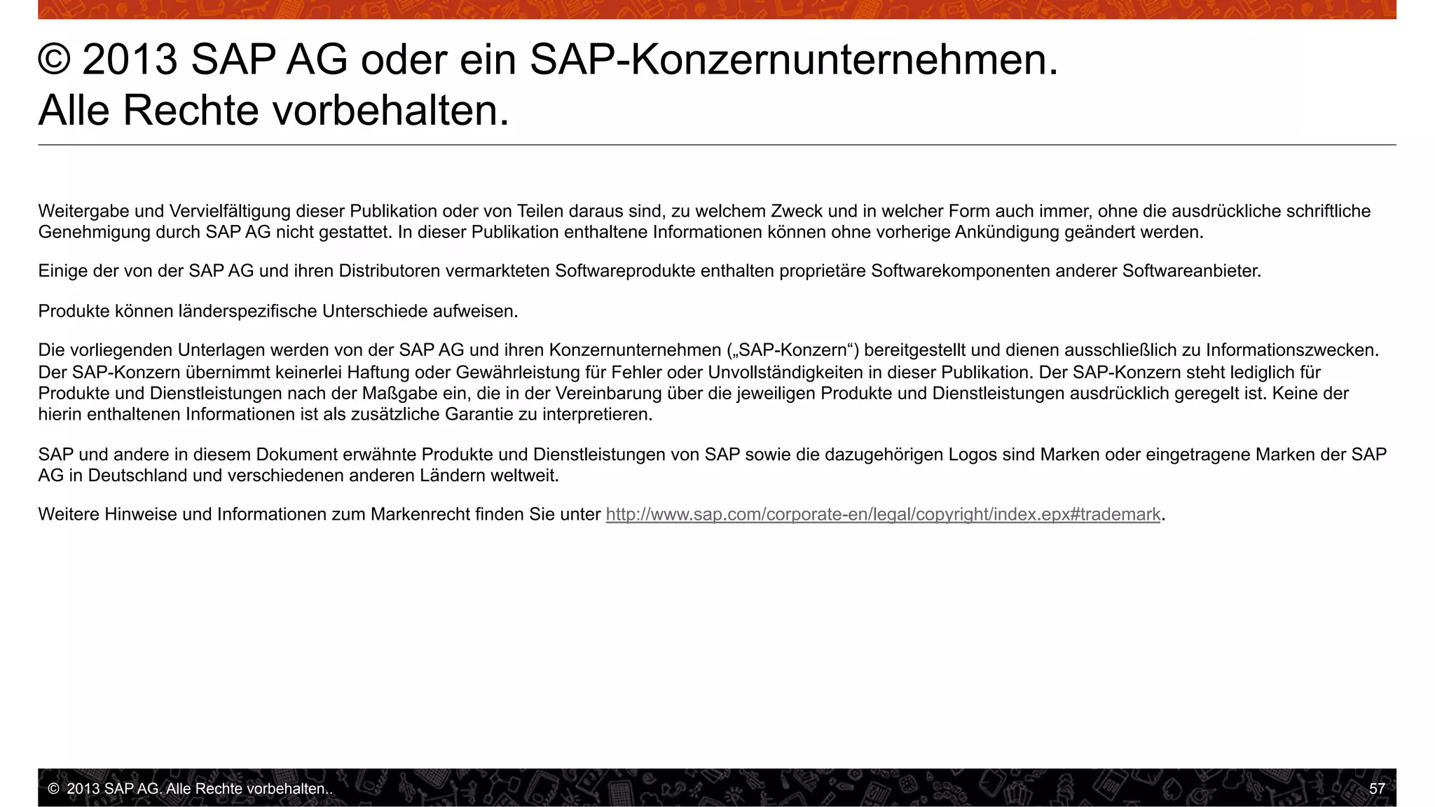 © 2013 SAP AG oder ein SAP-Konzernunternehmen.
Alle Rechte vorbehalten.
Weitergabe und Vervielfältigung dieser Publikation oder von Teilen daraus sind, zu welchem Zweck und in welcher Form auch immer, ohne die ausdrückliche schriftliche
Genehmigung durch SAP AG nicht gestattet. In dieser Publikation enthaltene Informationen können ohne vorherige Ankündigung geändert werden.
Einige der von der SAP AG und ihren Distributoren vermarkteten Softwareprodukte enthalten proprietäre Softwarekomponenten anderer Softwareanbieter.
Produkte können länderspezifische Unterschiede aufweisen.
Die vorliegenden Unterlagen werden von der SAP AG und ihren Konzernunternehmen („SAP-Konzern“) bereitgestellt und dienen ausschließlich zu Informationszwecken.
Der SAP-Konzern übernimmt keinerlei Haftung oder Gewährleistung für Fehler oder Unvollständigkeiten in dieser Publikation. Der SAP-Konzern steht lediglich für
Produkte und Dienstleistungen nach der Maßgabe ein, die in der Vereinbarung über die jeweiligen Produkte und Dienstleistungen ausdrücklich geregelt ist. Keine der
hierin enthaltenen Informationen ist als zusätzliche Garantie zu interpretieren.
SAP und andere in diesem Dokument erwähnte Produkte und Dienstleistungen von SAP sowie die dazugehörigen Logos sind Marken oder eingetragene Marken der SAP
AG in Deutschland und verschiedenen anderen Ländern weltweit.
Weitere Hinweise und Informationen zum Markenrecht finden Sie unter http://www.sap.com/corporate-en/legal/copyright/index.epx#trademark.

©  2013 SAP AG. Alle Rechte vorbehalten..

57

 