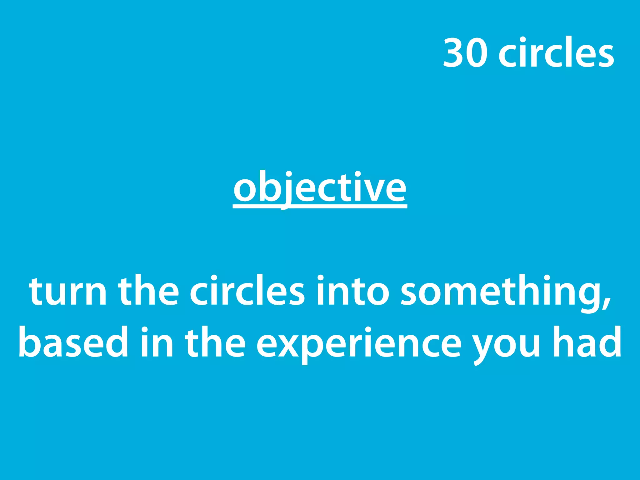 30 circles 
objective 
! 
turn the circles into something, 
based in the experience you had 
 