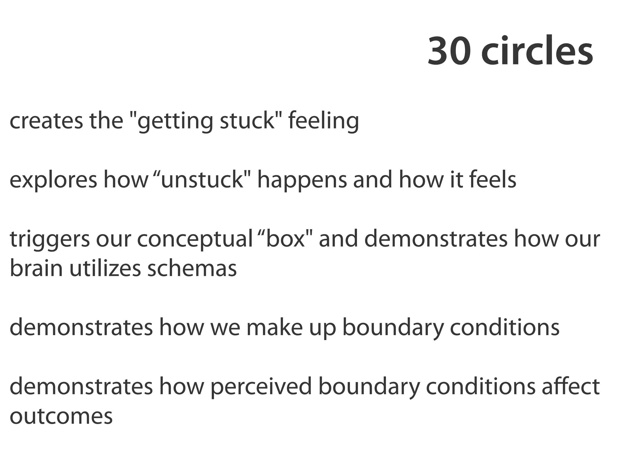 30 circles 
creates the "getting stuck" feeling 
! 
explores how “unstuck" happens and how it feels 
! 
triggers our conceptual “box" and demonstrates how our 
brain utilizes schemas 
! 
demonstrates how we make up boundary conditions 
! 
demonstrates how perceived boundary conditions affect 
outcomes 
 