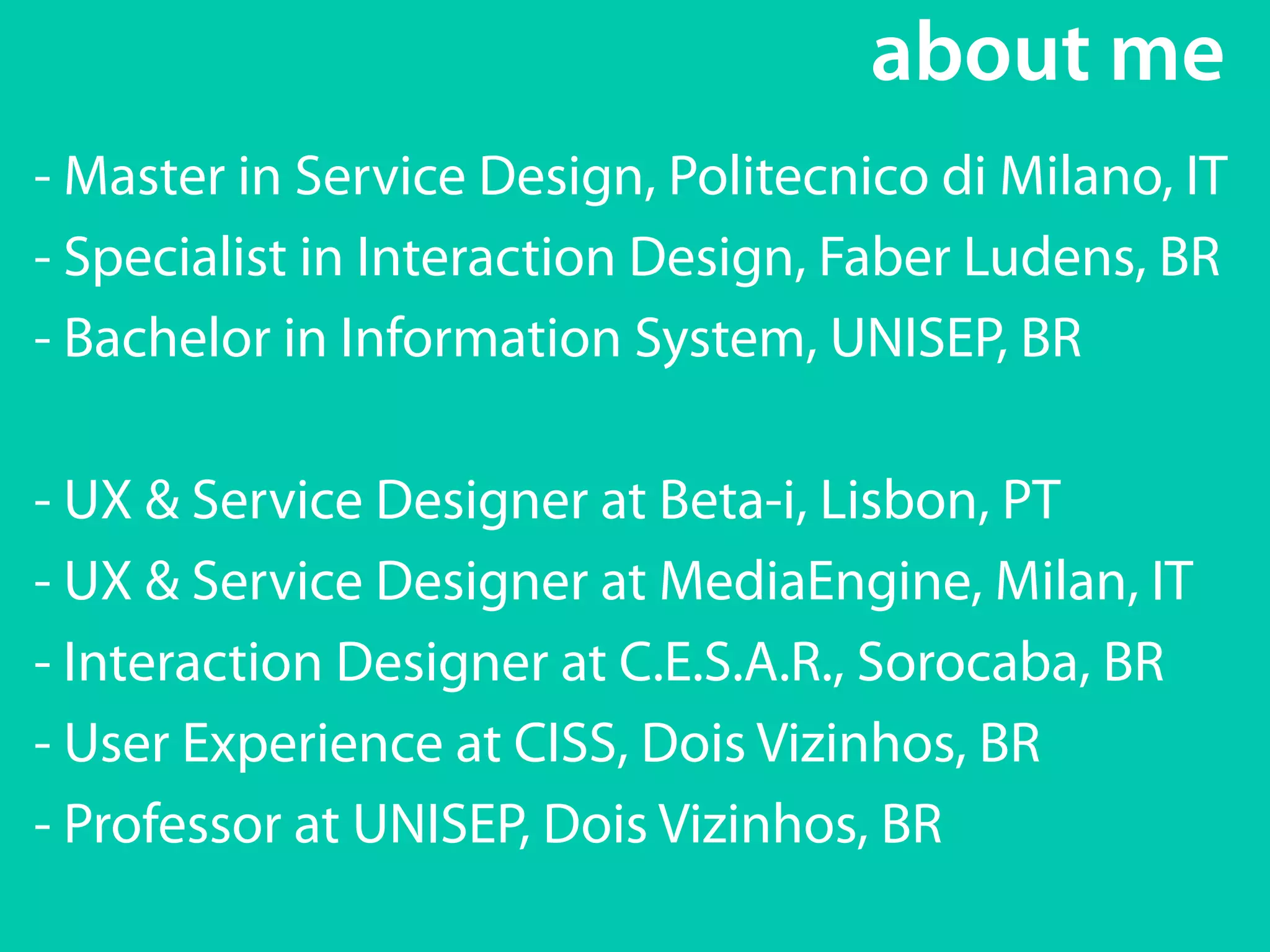 about me 
- Master in Service Design, Politecnico di Milano, IT 
- Specialist in Interaction Design, Faber Ludens, BR 
- Bachelor in Information System, UNISEP, BR 
! 
- UX & Service Designer at Beta-i, Lisbon, PT 
- UX & Service Designer at MediaEngine, Milan, IT 
- Interaction Designer at C.E.S.A.R., Sorocaba, BR 
- User Experience at CISS, Dois Vizinhos, BR 
- Professor at UNISEP, Dois Vizinhos, BR 
 