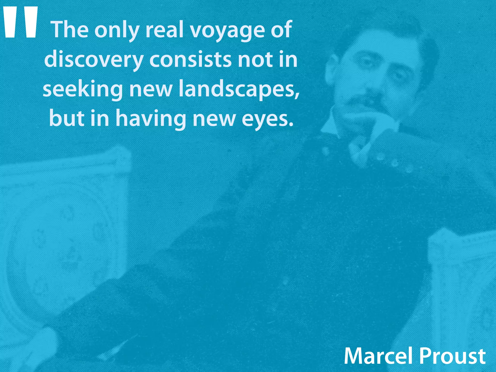 The only real voyage of 
discovery consists not in 
seeking new landscapes, 
but in having new eyes. " 
Marcel Proust 
 
