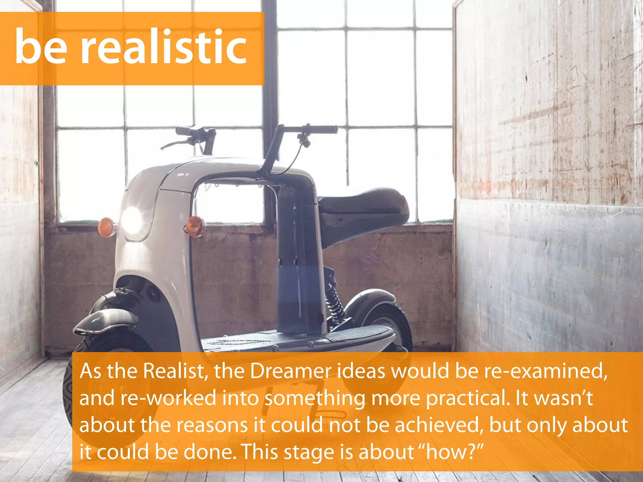 be realistic 
As the Realist, the Dreamer ideas would be re-examined, 
and re-worked into something more practical. It wasn’t 
about the reasons it could not be achieved, but only about 
it could be done. This stage is about “how?” 
 
