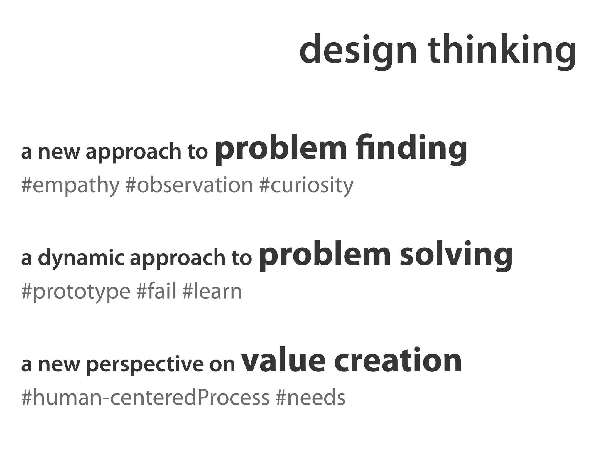 design thinking 
a new approach to problem finding 
#empathy #observation #curiosity 
! 
a dynamic approach to problem solving 
#prototype #fail #learn 
! 
a new perspective on value creation 
#human-centeredProcess #needs 
 