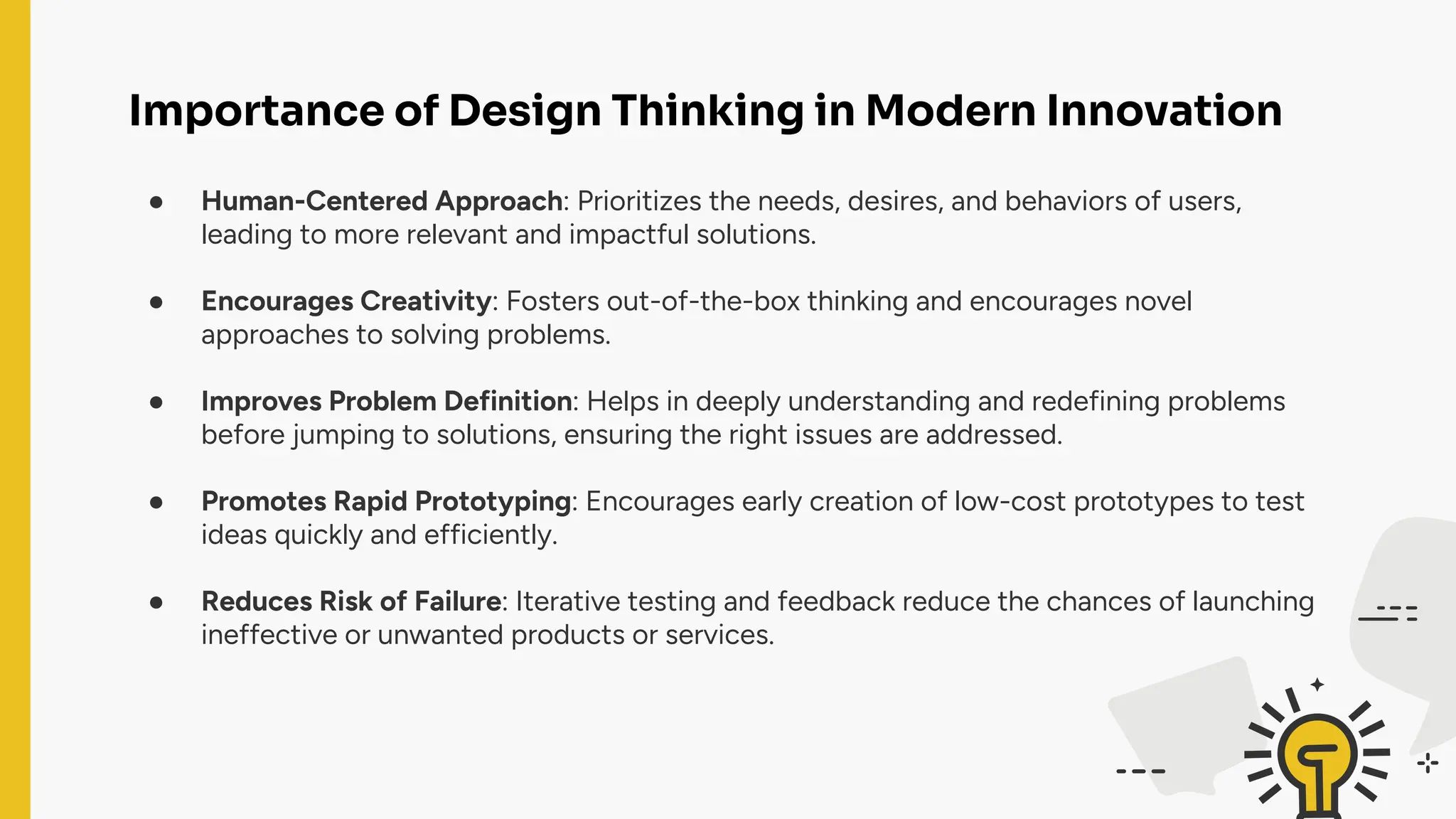 Importance of Design Thinking in Modern Innovation
● Human-Centered Approach: Prioritizes the needs, desires, and behaviors of users,
leading to more relevant and impactful solutions.
● Encourages Creativity: Fosters out-of-the-box thinking and encourages novel
approaches to solving problems.
● Improves Problem Definition: Helps in deeply understanding and redefining problems
before jumping to solutions, ensuring the right issues are addressed.
● Promotes Rapid Prototyping: Encourages early creation of low-cost prototypes to test
ideas quickly and efficiently.
● Reduces Risk of Failure: Iterative testing and feedback reduce the chances of launching
ineffective or unwanted products or services.
 