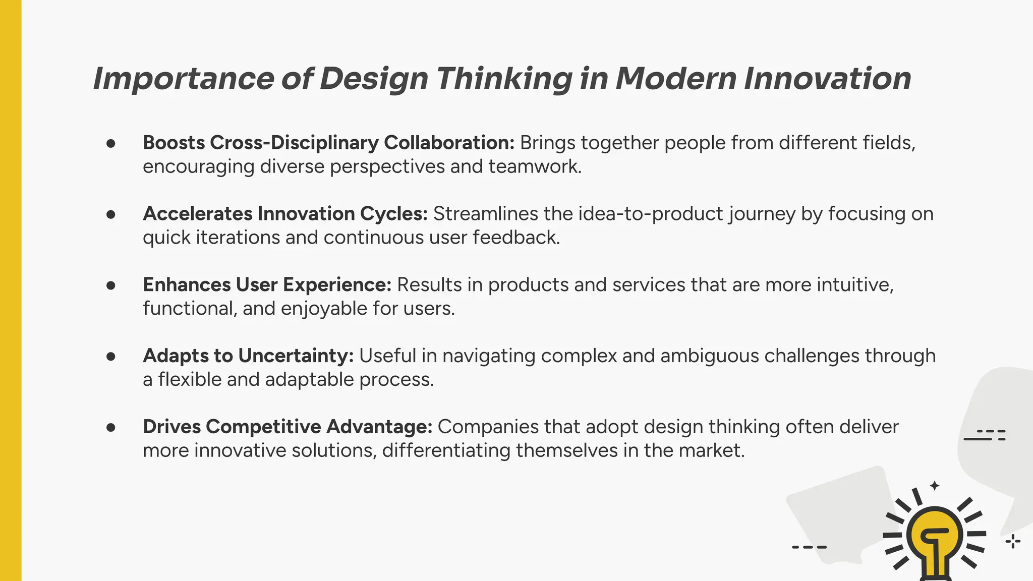 Importance of Design Thinking in Modern Innovation
● Boosts Cross-Disciplinary Collaboration: Brings together people from different fields,
encouraging diverse perspectives and teamwork.
● Accelerates Innovation Cycles: Streamlines the idea-to-product journey by focusing on
quick iterations and continuous user feedback.
● Enhances User Experience: Results in products and services that are more intuitive,
functional, and enjoyable for users.
● Adapts to Uncertainty: Useful in navigating complex and ambiguous challenges through
a flexible and adaptable process.
● Drives Competitive Advantage: Companies that adopt design thinking often deliver
more innovative solutions, differentiating themselves in the market.
 