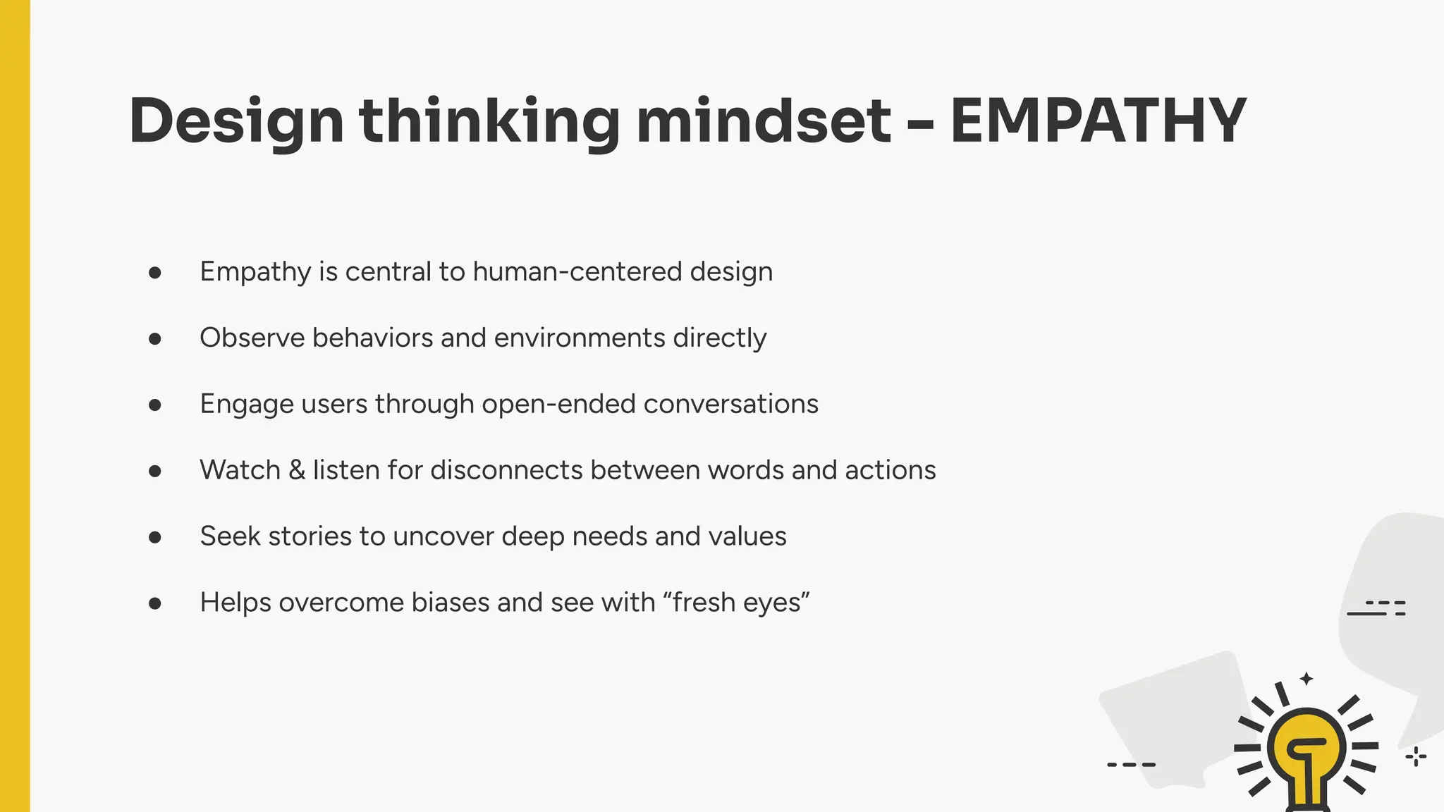 Design thinking mindset - EMPATHY
● Empathy is central to human-centered design
● Observe behaviors and environments directly
● Engage users through open-ended conversations
● Watch & listen for disconnects between words and actions
● Seek stories to uncover deep needs and values
● Helps overcome biases and see with “fresh eyes”
 