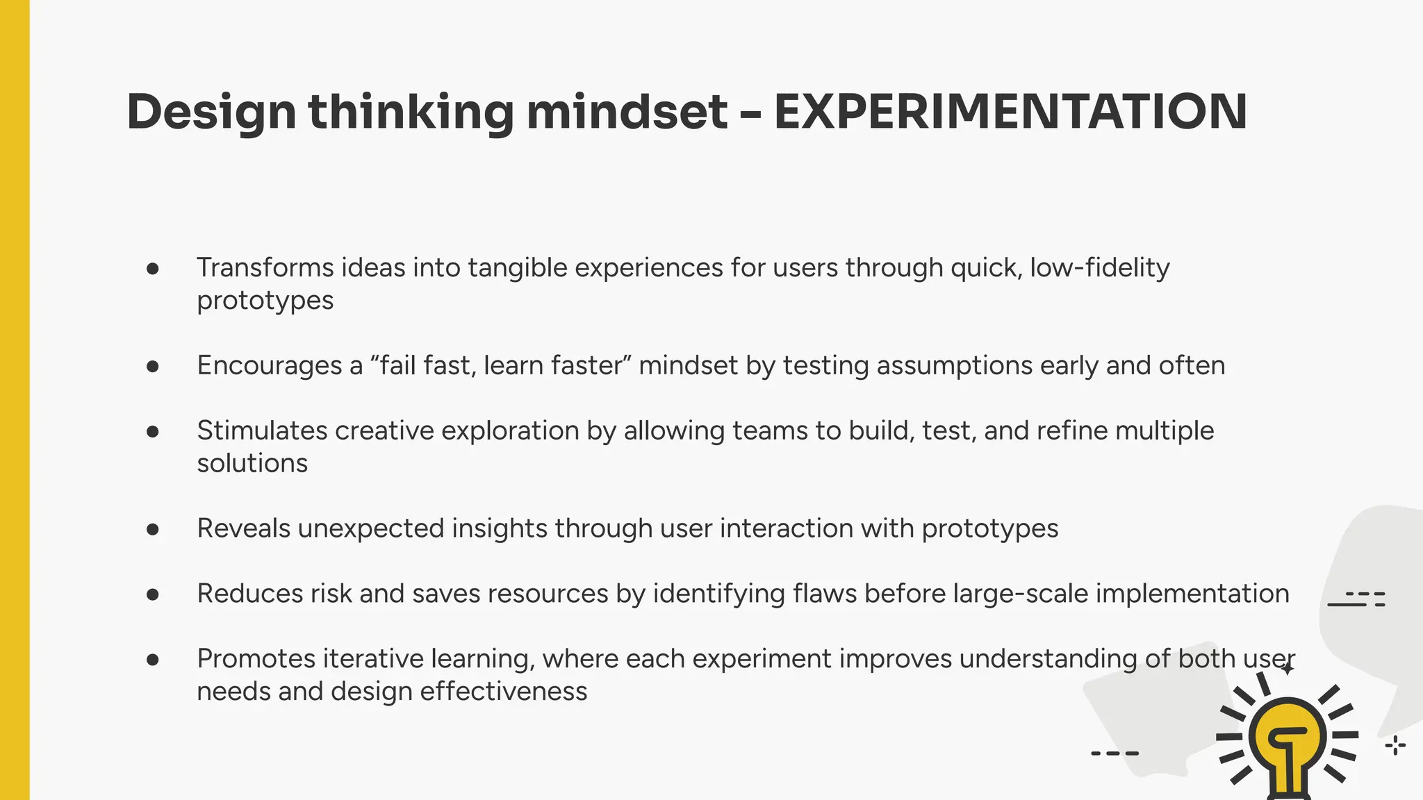 Design thinking mindset - EXPERIMENTATION
● Transforms ideas into tangible experiences for users through quick, low-fidelity
prototypes
● Encourages a “fail fast, learn faster” mindset by testing assumptions early and often
● Stimulates creative exploration by allowing teams to build, test, and refine multiple
solutions
● Reveals unexpected insights through user interaction with prototypes
● Reduces risk and saves resources by identifying flaws before large-scale implementation
● Promotes iterative learning, where each experiment improves understanding of both user
needs and design effectiveness
 