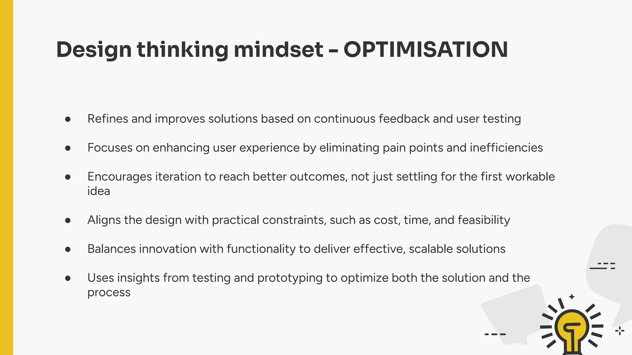 Design thinking mindset - OPTIMISATION
● Refines and improves solutions based on continuous feedback and user testing
● Focuses on enhancing user experience by eliminating pain points and inefficiencies
● Encourages iteration to reach better outcomes, not just settling for the first workable
idea
● Aligns the design with practical constraints, such as cost, time, and feasibility
● Balances innovation with functionality to deliver effective, scalable solutions
● Uses insights from testing and prototyping to optimize both the solution and the
process
 