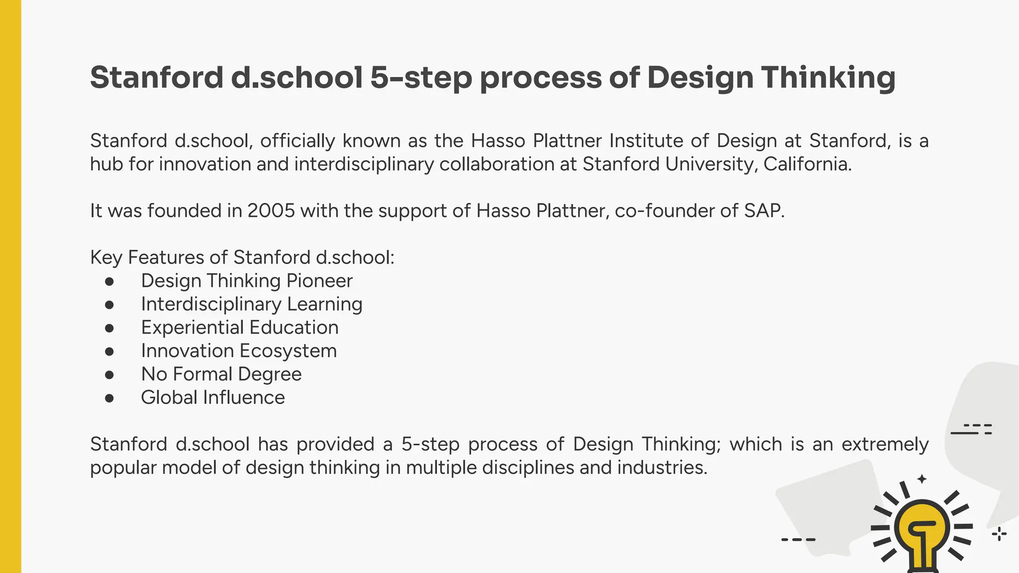 Stanford d.school 5-step process of Design Thinking
Stanford d.school, officially known as the Hasso Plattner Institute of Design at Stanford, is a
hub for innovation and interdisciplinary collaboration at Stanford University, California.
It was founded in 2005 with the support of Hasso Plattner, co-founder of SAP.
Key Features of Stanford d.school:
● Design Thinking Pioneer
● Interdisciplinary Learning
● Experiential Education
● Innovation Ecosystem
● No Formal Degree
● Global Influence
Stanford d.school has provided a 5-step process of Design Thinking; which is an extremely
popular model of design thinking in multiple disciplines and industries.
 