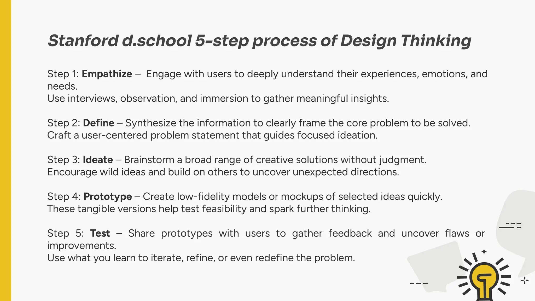Stanford d.school 5-step process of Design Thinking
Step 1: Empathize – Engage with users to deeply understand their experiences, emotions, and
needs.
Use interviews, observation, and immersion to gather meaningful insights.
Step 2: Define – Synthesize the information to clearly frame the core problem to be solved.
Craft a user-centered problem statement that guides focused ideation.
Step 3: Ideate – Brainstorm a broad range of creative solutions without judgment.
Encourage wild ideas and build on others to uncover unexpected directions.
Step 4: Prototype – Create low-fidelity models or mockups of selected ideas quickly.
These tangible versions help test feasibility and spark further thinking.
Step 5: Test – Share prototypes with users to gather feedback and uncover flaws or
improvements.
Use what you learn to iterate, refine, or even redefine the problem.
 