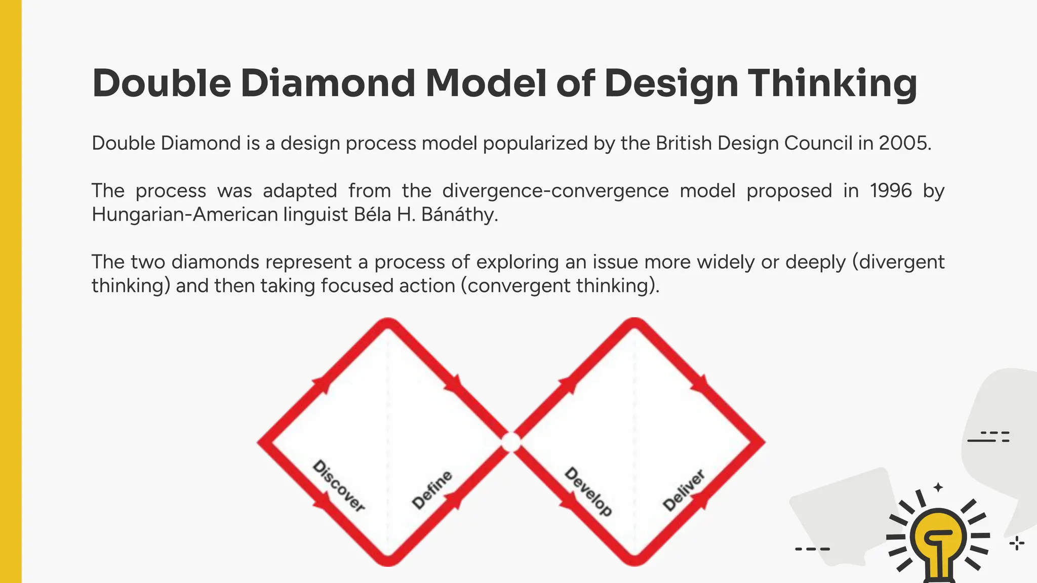 Double Diamond Model of Design Thinking
Double Diamond is a design process model popularized by the British Design Council in 2005.
The process was adapted from the divergence-convergence model proposed in 1996 by
Hungarian-American linguist Béla H. Bánáthy.
The two diamonds represent a process of exploring an issue more widely or deeply (divergent
thinking) and then taking focused action (convergent thinking).
 
