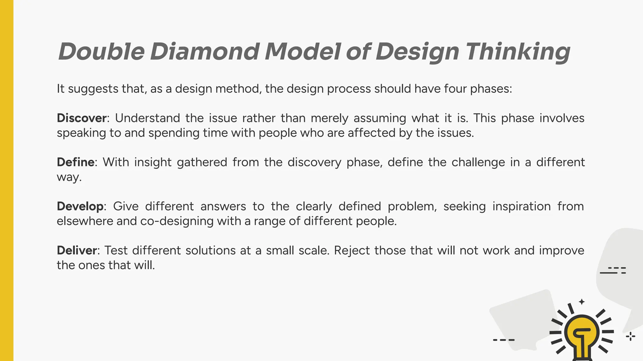 Double Diamond Model of Design Thinking
It suggests that, as a design method, the design process should have four phases:
Discover: Understand the issue rather than merely assuming what it is. This phase involves
speaking to and spending time with people who are affected by the issues.
Define: With insight gathered from the discovery phase, define the challenge in a different
way.
Develop: Give different answers to the clearly defined problem, seeking inspiration from
elsewhere and co-designing with a range of different people.
Deliver: Test different solutions at a small scale. Reject those that will not work and improve
the ones that will.
 
