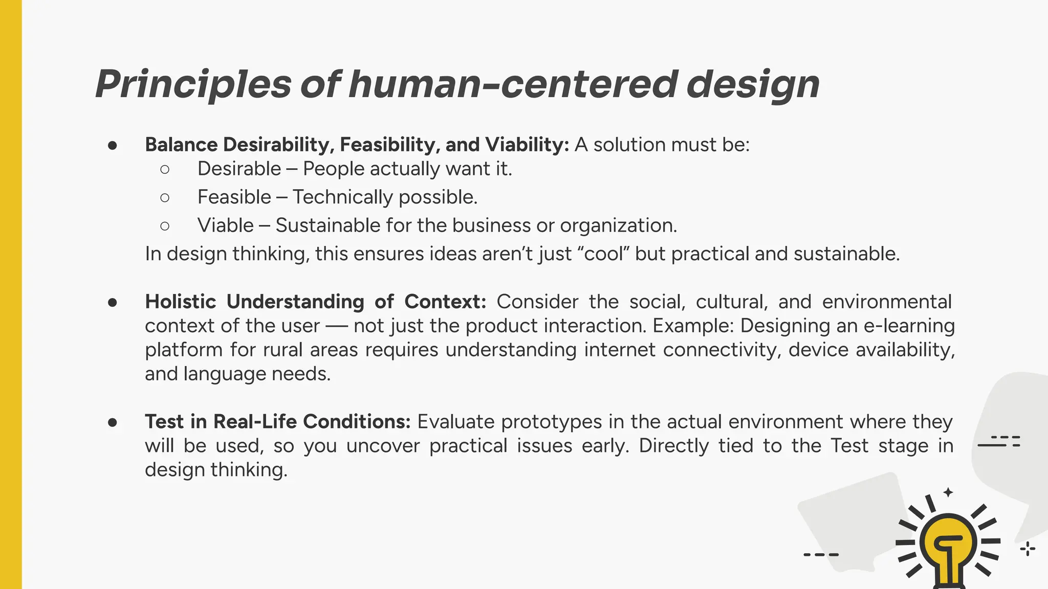 Principles of human-centered design
● Balance Desirability, Feasibility, and Viability: A solution must be:
○ Desirable – People actually want it.
○ Feasible – Technically possible.
○ Viable – Sustainable for the business or organization.
In design thinking, this ensures ideas aren’t just “cool” but practical and sustainable.
● Holistic Understanding of Context: Consider the social, cultural, and environmental
context of the user — not just the product interaction. Example: Designing an e-learning
platform for rural areas requires understanding internet connectivity, device availability,
and language needs.
● Test in Real-Life Conditions: Evaluate prototypes in the actual environment where they
will be used, so you uncover practical issues early. Directly tied to the Test stage in
design thinking.
 