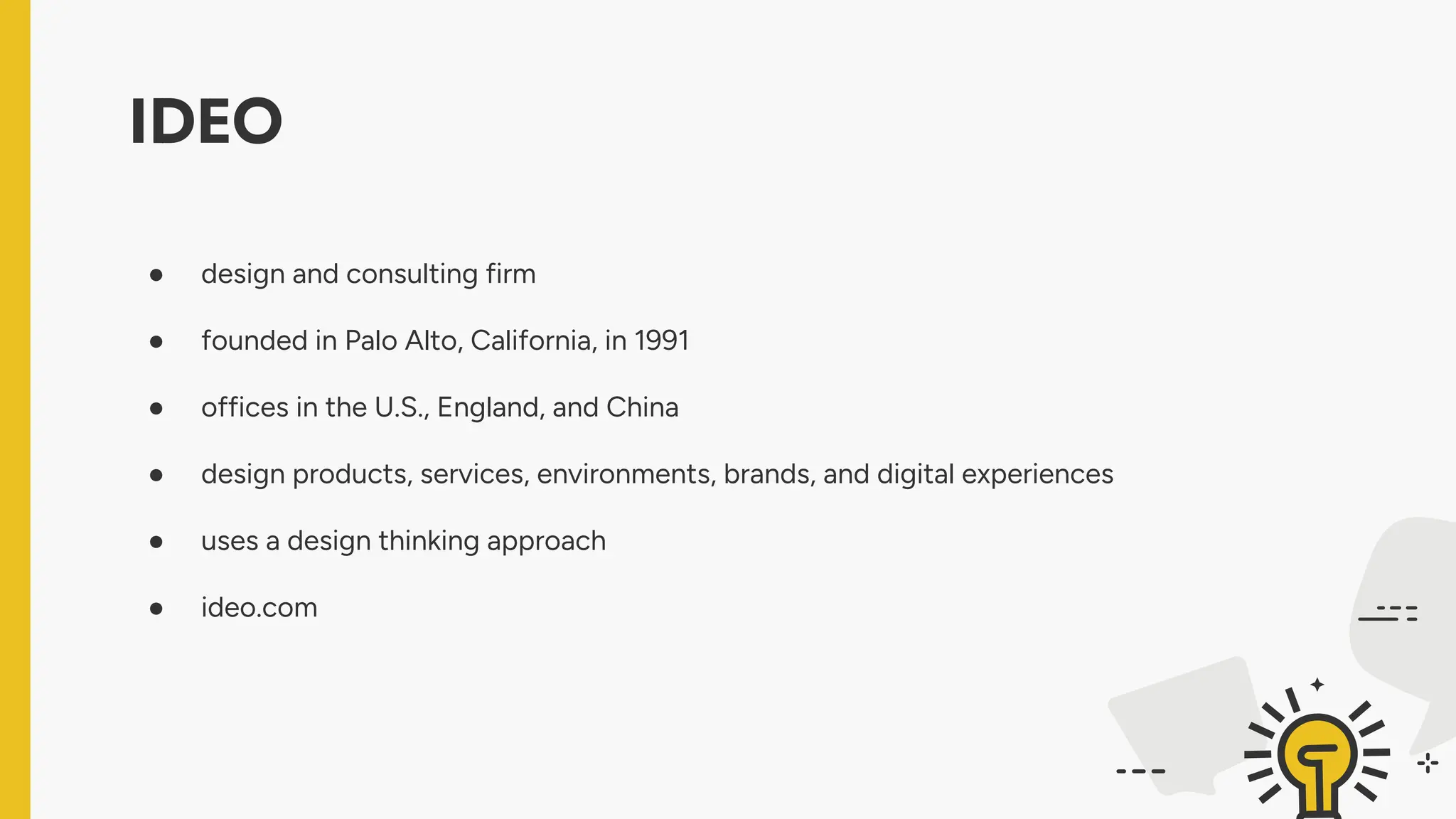 IDEO
● design and consulting firm
● founded in Palo Alto, California, in 1991
● offices in the U.S., England, and China
● design products, services, environments, brands, and digital experiences
● uses a design thinking approach
● ideo.com
 