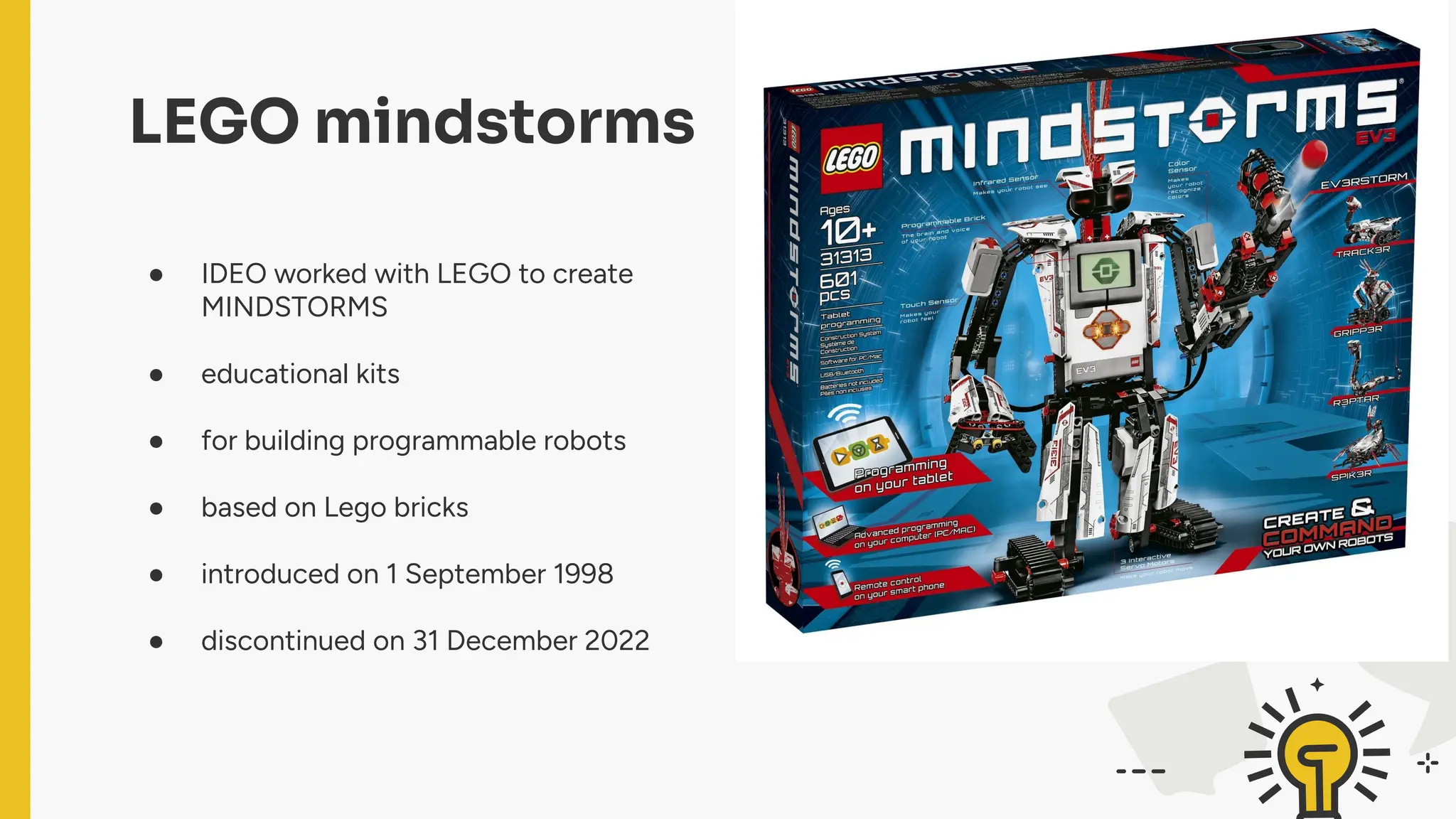 ● IDEO worked with LEGO to create
MINDSTORMS
● educational kits
● for building programmable robots
● based on Lego bricks
● introduced on 1 September 1998
● discontinued on 31 December 2022
LEGO mindstorms
 
