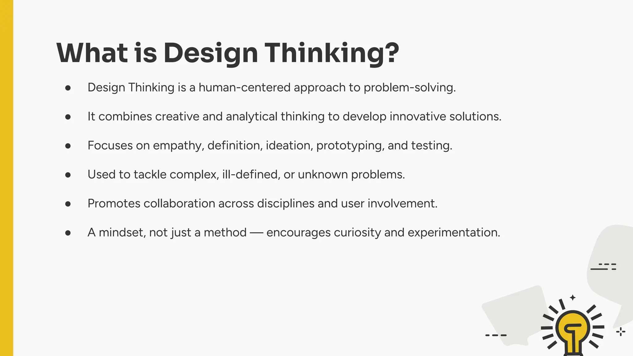 What is Design Thinking?
● Design Thinking is a human-centered approach to problem-solving.
● It combines creative and analytical thinking to develop innovative solutions.
● Focuses on empathy, definition, ideation, prototyping, and testing.
● Used to tackle complex, ill-defined, or unknown problems.
● Promotes collaboration across disciplines and user involvement.
● A mindset, not just a method — encourages curiosity and experimentation.
 