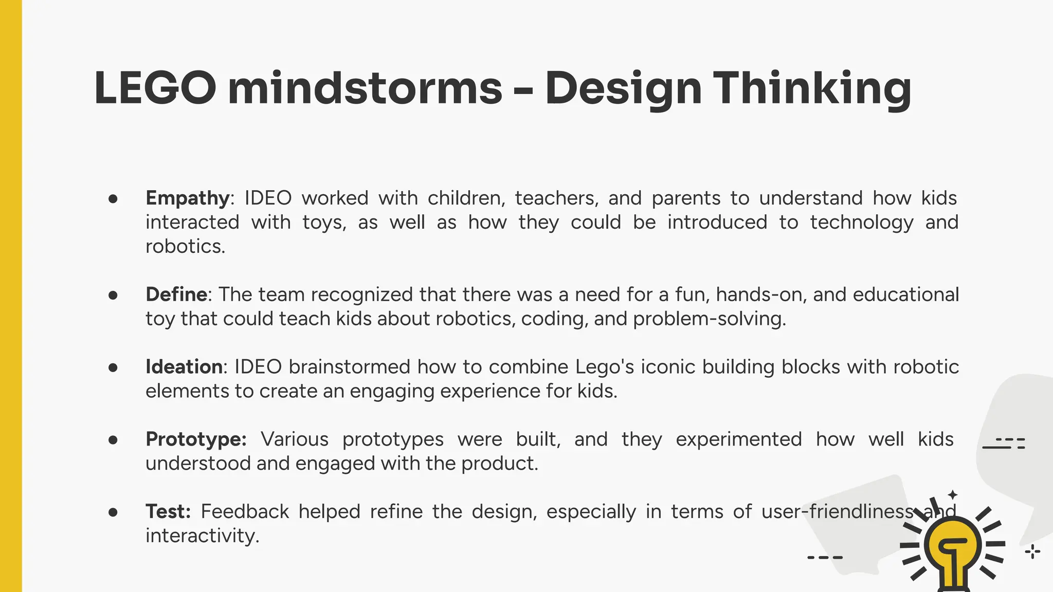 ● Empathy: IDEO worked with children, teachers, and parents to understand how kids
interacted with toys, as well as how they could be introduced to technology and
robotics.
● Define: The team recognized that there was a need for a fun, hands-on, and educational
toy that could teach kids about robotics, coding, and problem-solving.
● Ideation: IDEO brainstormed how to combine Lego's iconic building blocks with robotic
elements to create an engaging experience for kids.
● Prototype: Various prototypes were built, and they experimented how well kids
understood and engaged with the product.
● Test: Feedback helped refine the design, especially in terms of user-friendliness and
interactivity.
LEGO mindstorms - Design Thinking
 