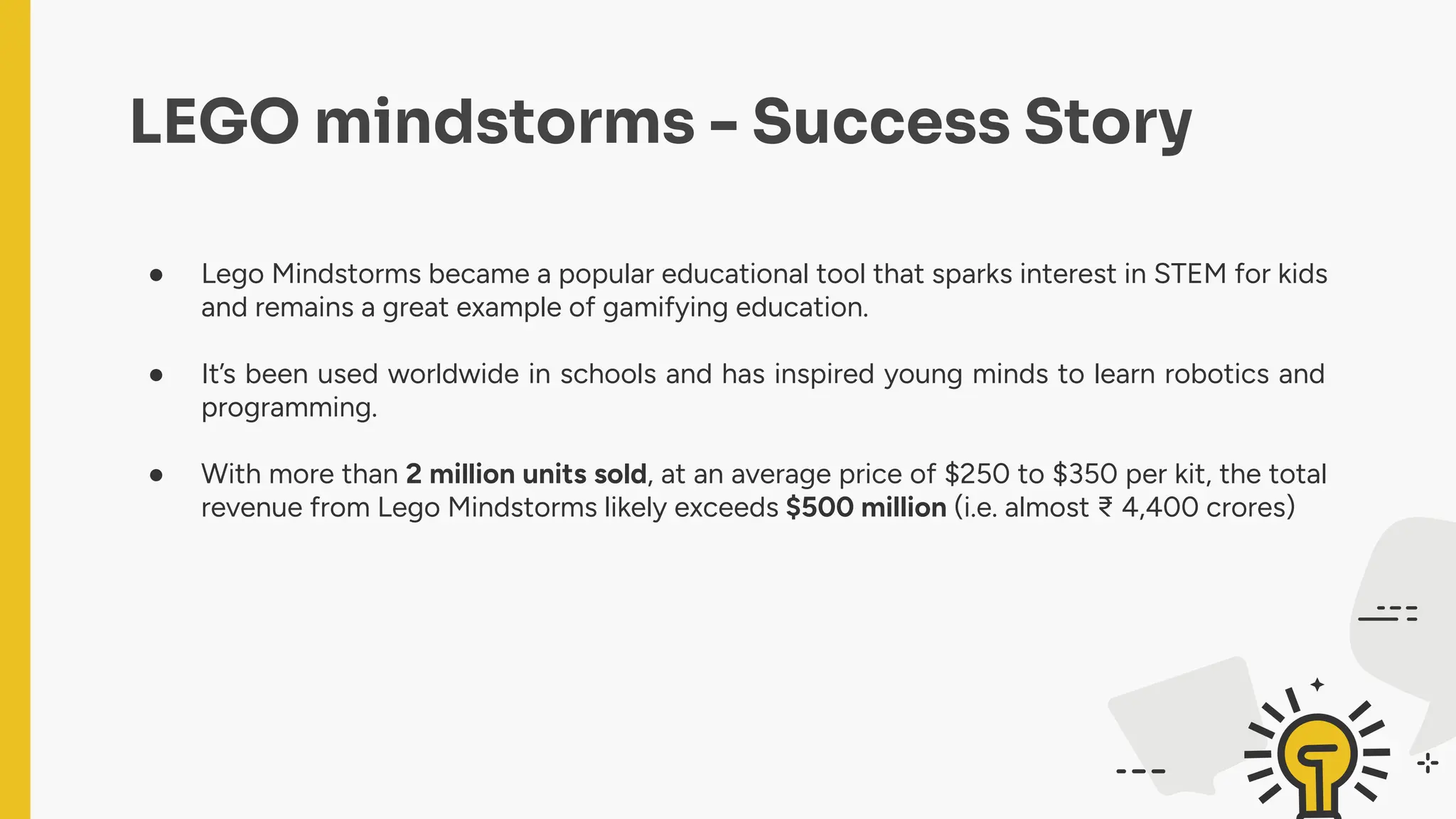 ● Lego Mindstorms became a popular educational tool that sparks interest in STEM for kids
and remains a great example of gamifying education.
● It’s been used worldwide in schools and has inspired young minds to learn robotics and
programming.
● With more than 2 million units sold, at an average price of $250 to $350 per kit, the total
revenue from Lego Mindstorms likely exceeds $500 million (i.e. almost ₹ 4,400 crores)
LEGO mindstorms - Success Story
 