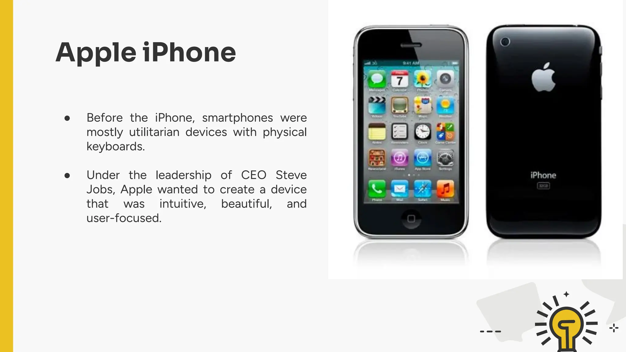 ● Before the iPhone, smartphones were
mostly utilitarian devices with physical
keyboards.
● Under the leadership of CEO Steve
Jobs, Apple wanted to create a device
that was intuitive, beautiful, and
user-focused.
Apple iPhone
 