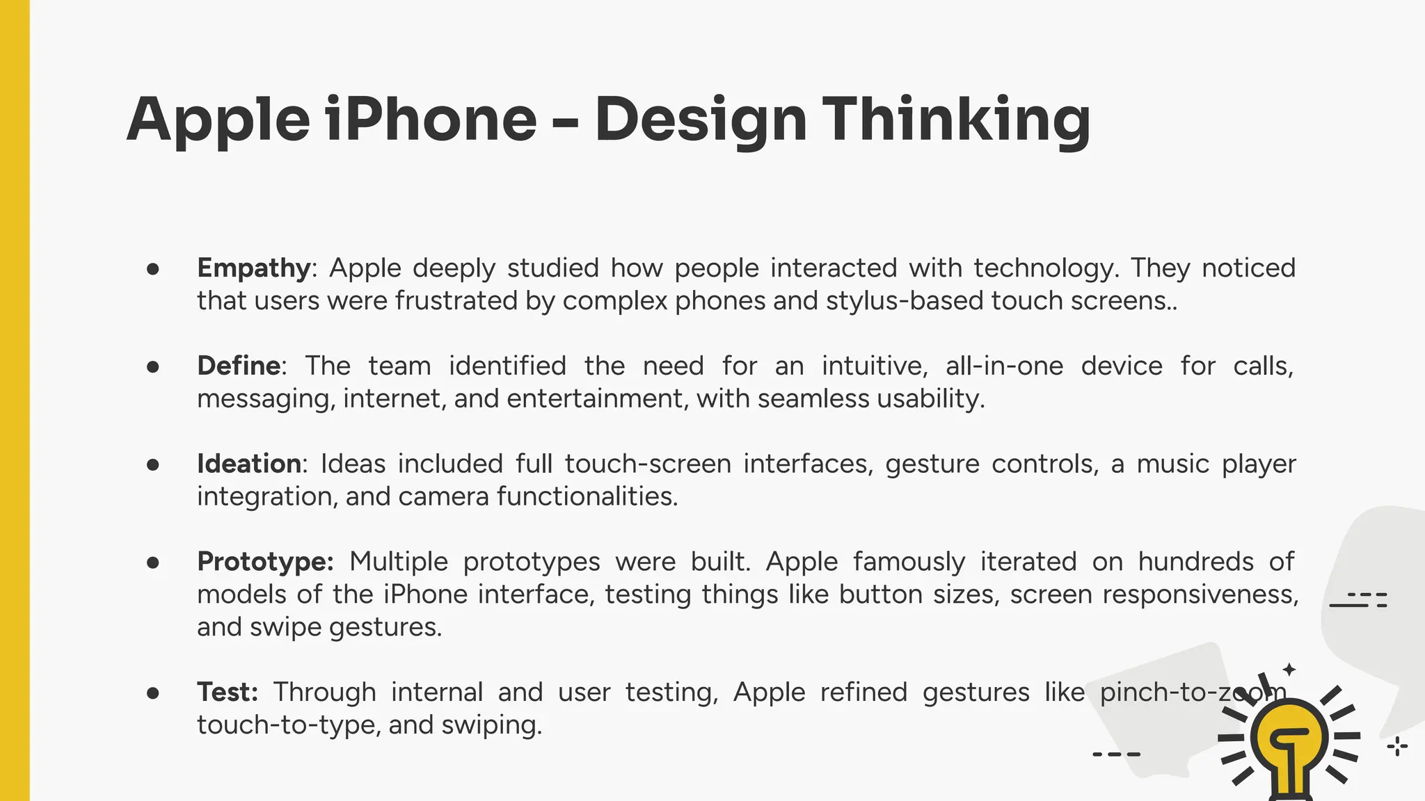 Apple iPhone - Design Thinking
● Empathy: Apple deeply studied how people interacted with technology. They noticed
that users were frustrated by complex phones and stylus-based touch screens..
● Define: The team identified the need for an intuitive, all-in-one device for calls,
messaging, internet, and entertainment, with seamless usability.
● Ideation: Ideas included full touch-screen interfaces, gesture controls, a music player
integration, and camera functionalities.
● Prototype: Multiple prototypes were built. Apple famously iterated on hundreds of
models of the iPhone interface, testing things like button sizes, screen responsiveness,
and swipe gestures.
● Test: Through internal and user testing, Apple refined gestures like pinch-to-zoom,
touch-to-type, and swiping.
 