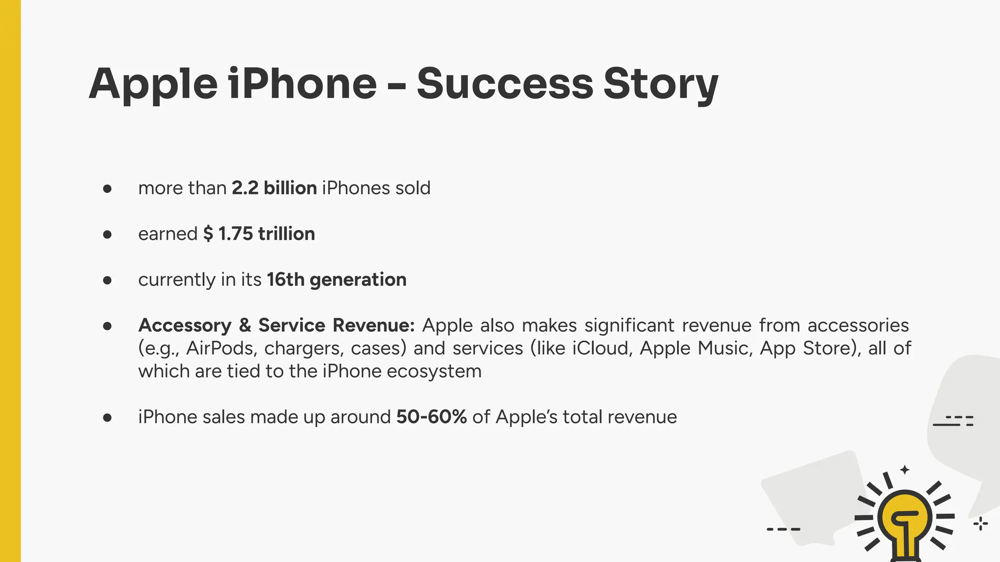 Apple iPhone - Success Story
● more than 2.2 billion iPhones sold
● earned $ 1.75 trillion
● currently in its 16th generation
● Accessory & Service Revenue: Apple also makes significant revenue from accessories
(e.g., AirPods, chargers, cases) and services (like iCloud, Apple Music, App Store), all of
which are tied to the iPhone ecosystem
● iPhone sales made up around 50-60% of Apple’s total revenue
 