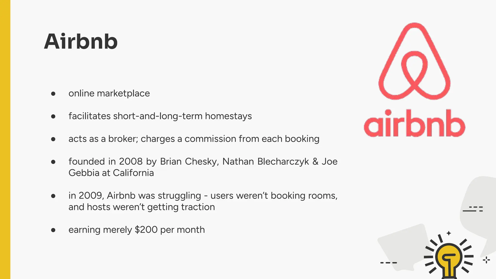 ● online marketplace
● facilitates short-and-long-term homestays
● acts as a broker; charges a commission from each booking
● founded in 2008 by Brian Chesky, Nathan Blecharczyk & Joe
Gebbia at California
● in 2009, Airbnb was struggling - users weren’t booking rooms,
and hosts weren’t getting traction
● earning merely $200 per month
Airbnb
 