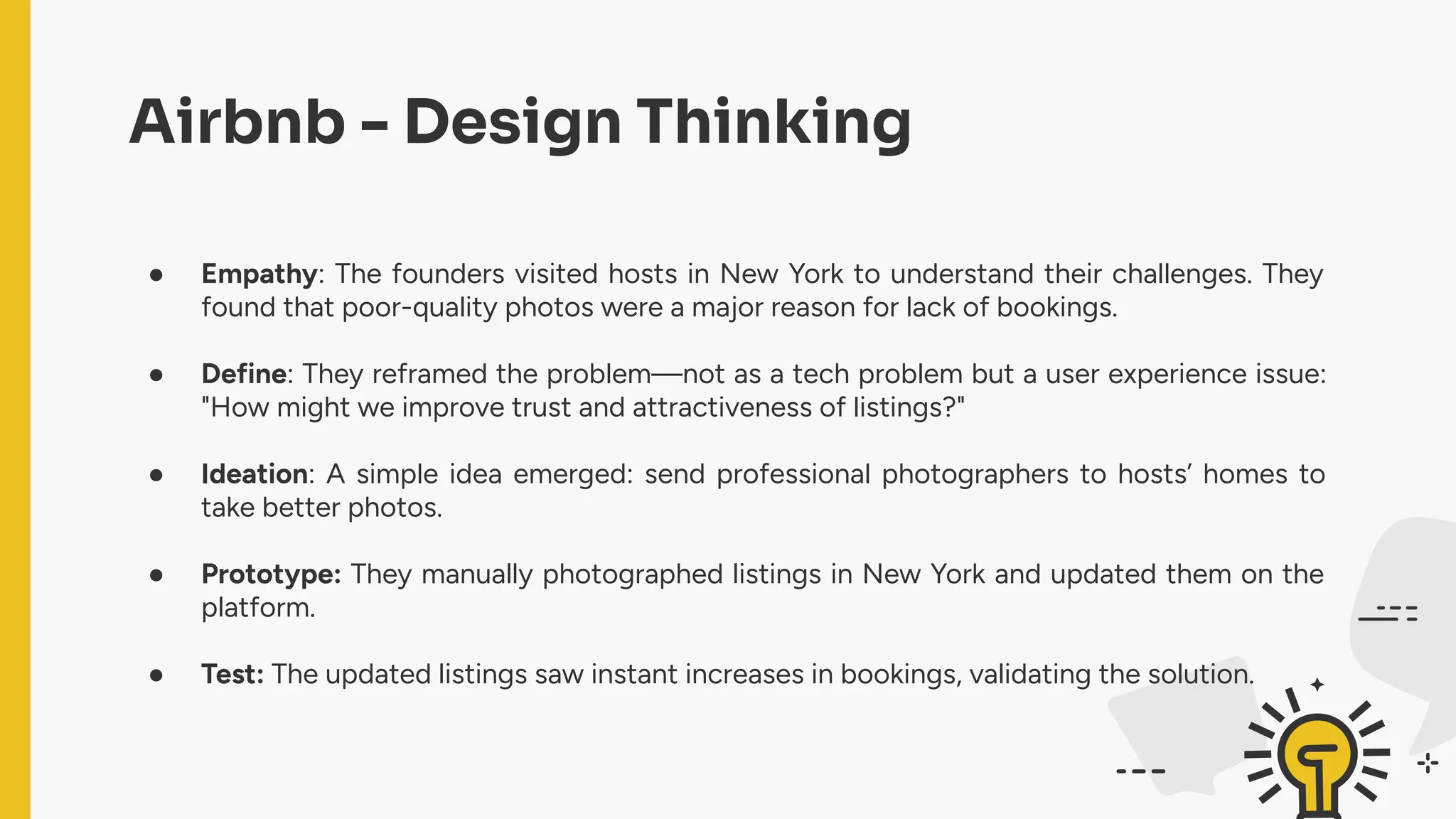Airbnb - Design Thinking
● Empathy: The founders visited hosts in New York to understand their challenges. They
found that poor-quality photos were a major reason for lack of bookings.
● Define: They reframed the problem—not as a tech problem but a user experience issue:
"How might we improve trust and attractiveness of listings?"
● Ideation: A simple idea emerged: send professional photographers to hosts’ homes to
take better photos.
● Prototype: They manually photographed listings in New York and updated them on the
platform.
● Test: The updated listings saw instant increases in bookings, validating the solution.
 