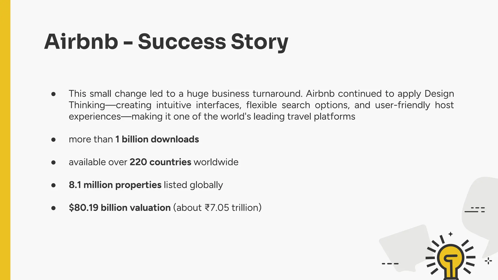 Airbnb - Success Story
● This small change led to a huge business turnaround. Airbnb continued to apply Design
Thinking—creating intuitive interfaces, flexible search options, and user-friendly host
experiences—making it one of the world's leading travel platforms
● more than 1 billion downloads
● available over 220 countries worldwide
● 8.1 million properties listed globally
● $80.19 billion valuation (about ₹7.05 trillion)
 