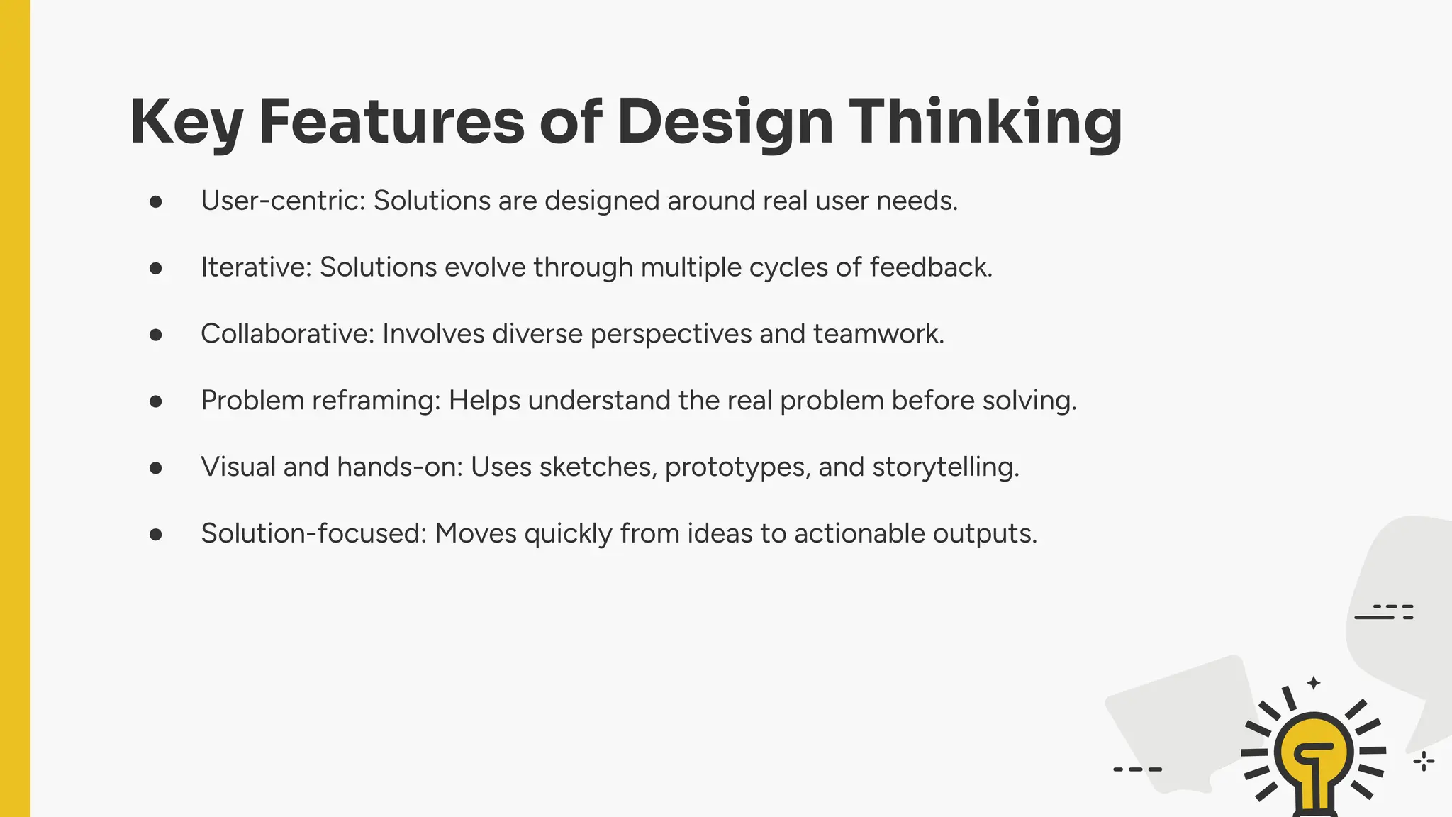 Key Features of Design Thinking
● User-centric: Solutions are designed around real user needs.
● Iterative: Solutions evolve through multiple cycles of feedback.
● Collaborative: Involves diverse perspectives and teamwork.
● Problem reframing: Helps understand the real problem before solving.
● Visual and hands-on: Uses sketches, prototypes, and storytelling.
● Solution-focused: Moves quickly from ideas to actionable outputs.
 