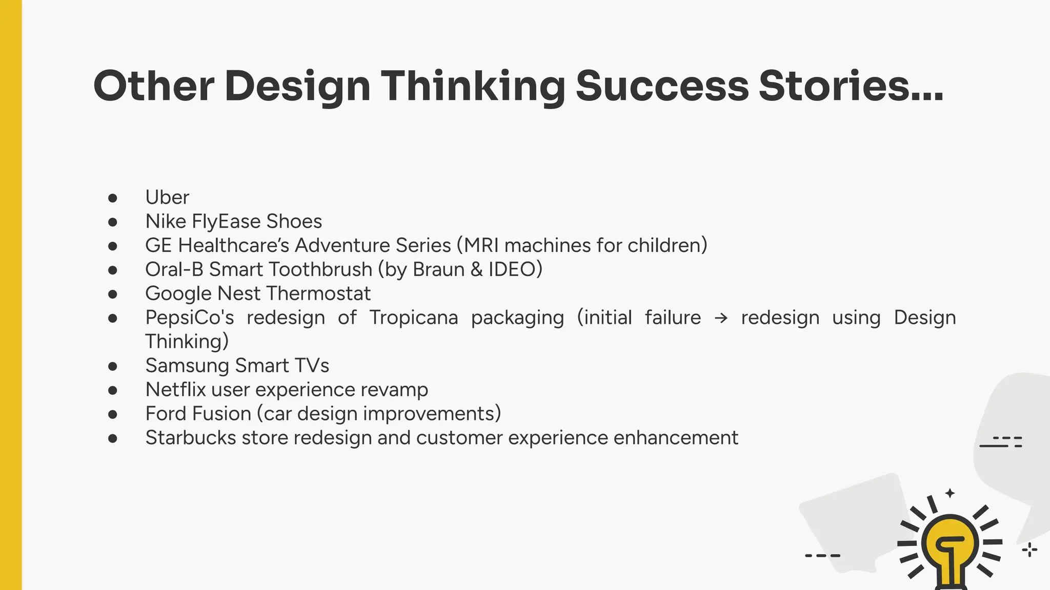 Other Design Thinking Success Stories…
● Uber
● Nike FlyEase Shoes
● GE Healthcare’s Adventure Series (MRI machines for children)
● Oral-B Smart Toothbrush (by Braun & IDEO)
● Google Nest Thermostat
● PepsiCo's redesign of Tropicana packaging (initial failure → redesign using Design
Thinking)
● Samsung Smart TVs
● Netflix user experience revamp
● Ford Fusion (car design improvements)
● Starbucks store redesign and customer experience enhancement
 
