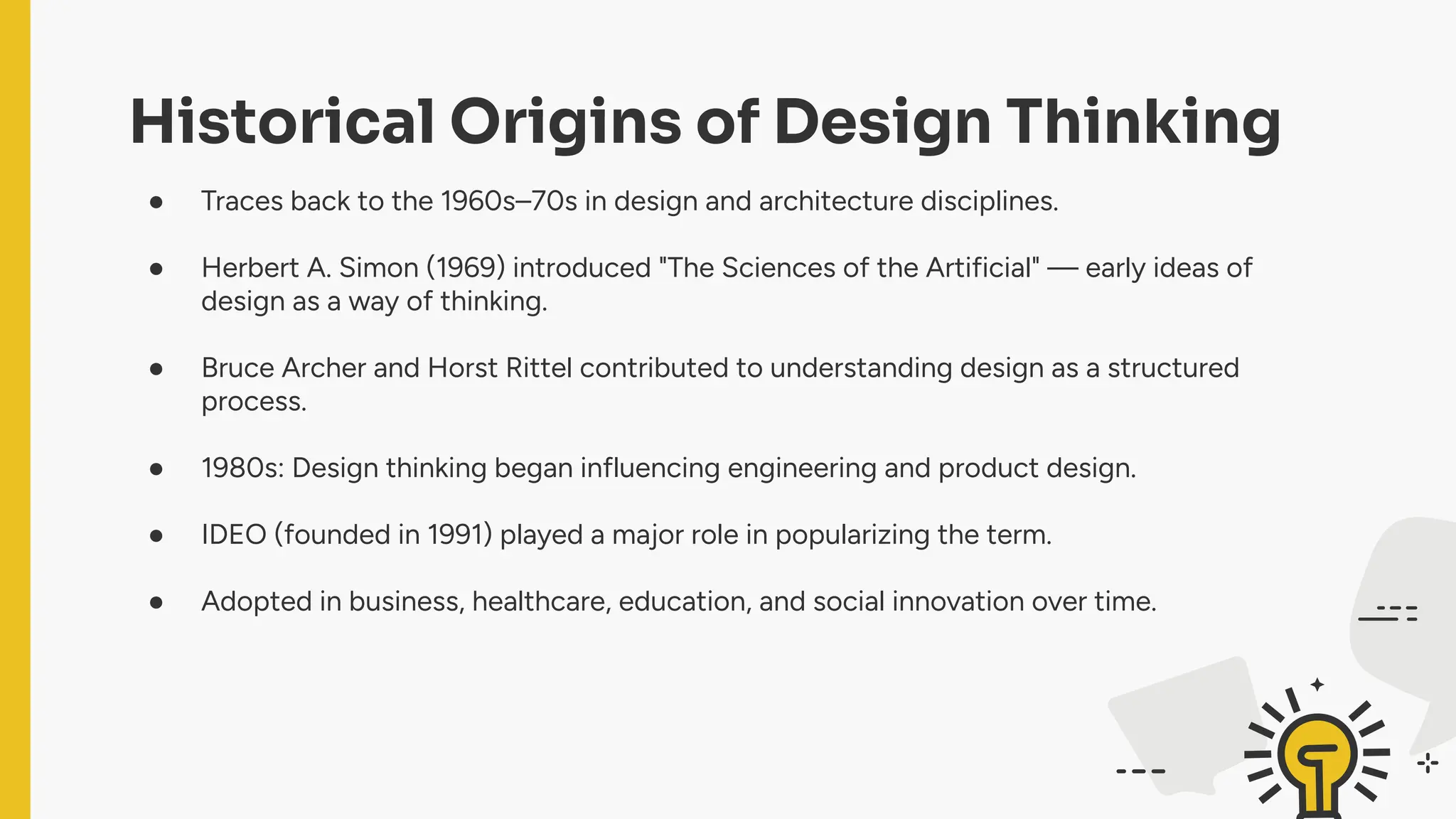 Historical Origins of Design Thinking
● Traces back to the 1960s–70s in design and architecture disciplines.
● Herbert A. Simon (1969) introduced "The Sciences of the Artificial" — early ideas of
design as a way of thinking.
● Bruce Archer and Horst Rittel contributed to understanding design as a structured
process.
● 1980s: Design thinking began influencing engineering and product design.
● IDEO (founded in 1991) played a major role in popularizing the term.
● Adopted in business, healthcare, education, and social innovation over time.
 