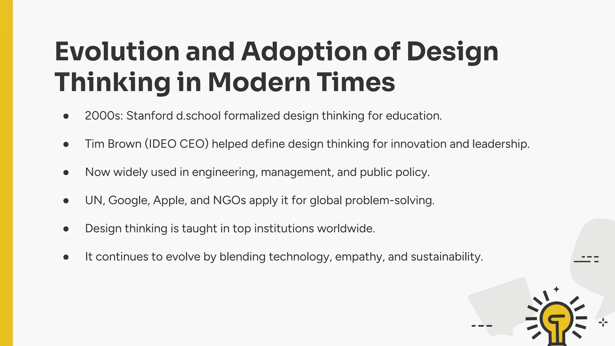 Evolution and Adoption of Design
Thinking in Modern Times
● 2000s: Stanford d.school formalized design thinking for education.
● Tim Brown (IDEO CEO) helped define design thinking for innovation and leadership.
● Now widely used in engineering, management, and public policy.
● UN, Google, Apple, and NGOs apply it for global problem-solving.
● Design thinking is taught in top institutions worldwide.
● It continues to evolve by blending technology, empathy, and sustainability.
 