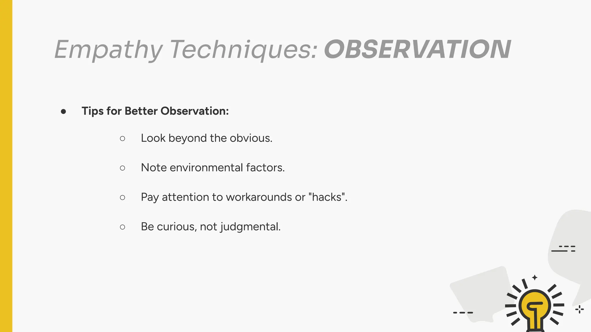Empathy Techniques: OBSERVATION
● Tips for Better Observation:
○ Look beyond the obvious.
○ Note environmental factors.
○ Pay attention to workarounds or "hacks".
○ Be curious, not judgmental.
 