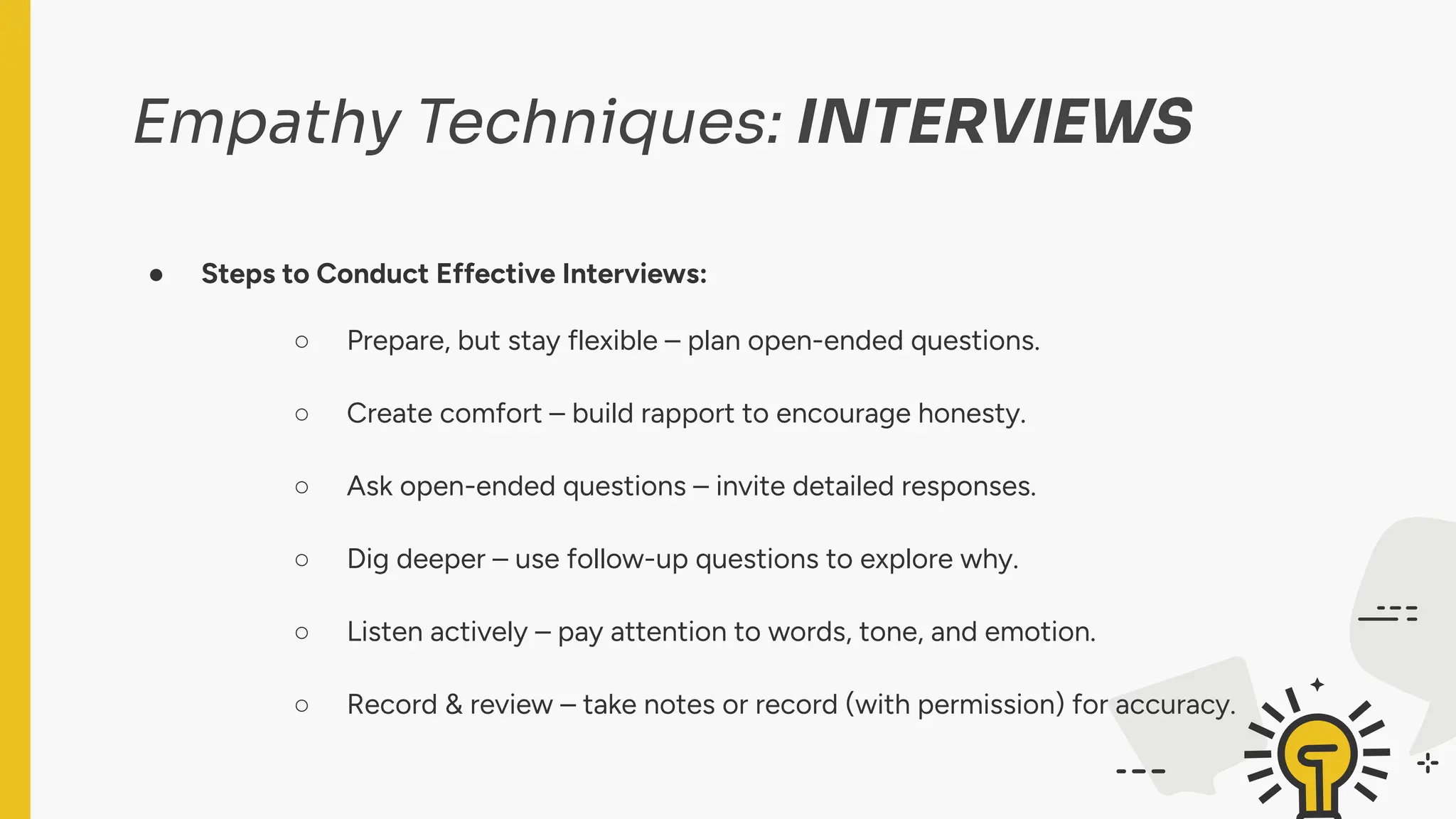 Empathy Techniques: INTERVIEWS
● Steps to Conduct Effective Interviews:
○ Prepare, but stay flexible – plan open-ended questions.
○ Create comfort – build rapport to encourage honesty.
○ Ask open-ended questions – invite detailed responses.
○ Dig deeper – use follow-up questions to explore why.
○ Listen actively – pay attention to words, tone, and emotion.
○ Record & review – take notes or record (with permission) for accuracy.
 