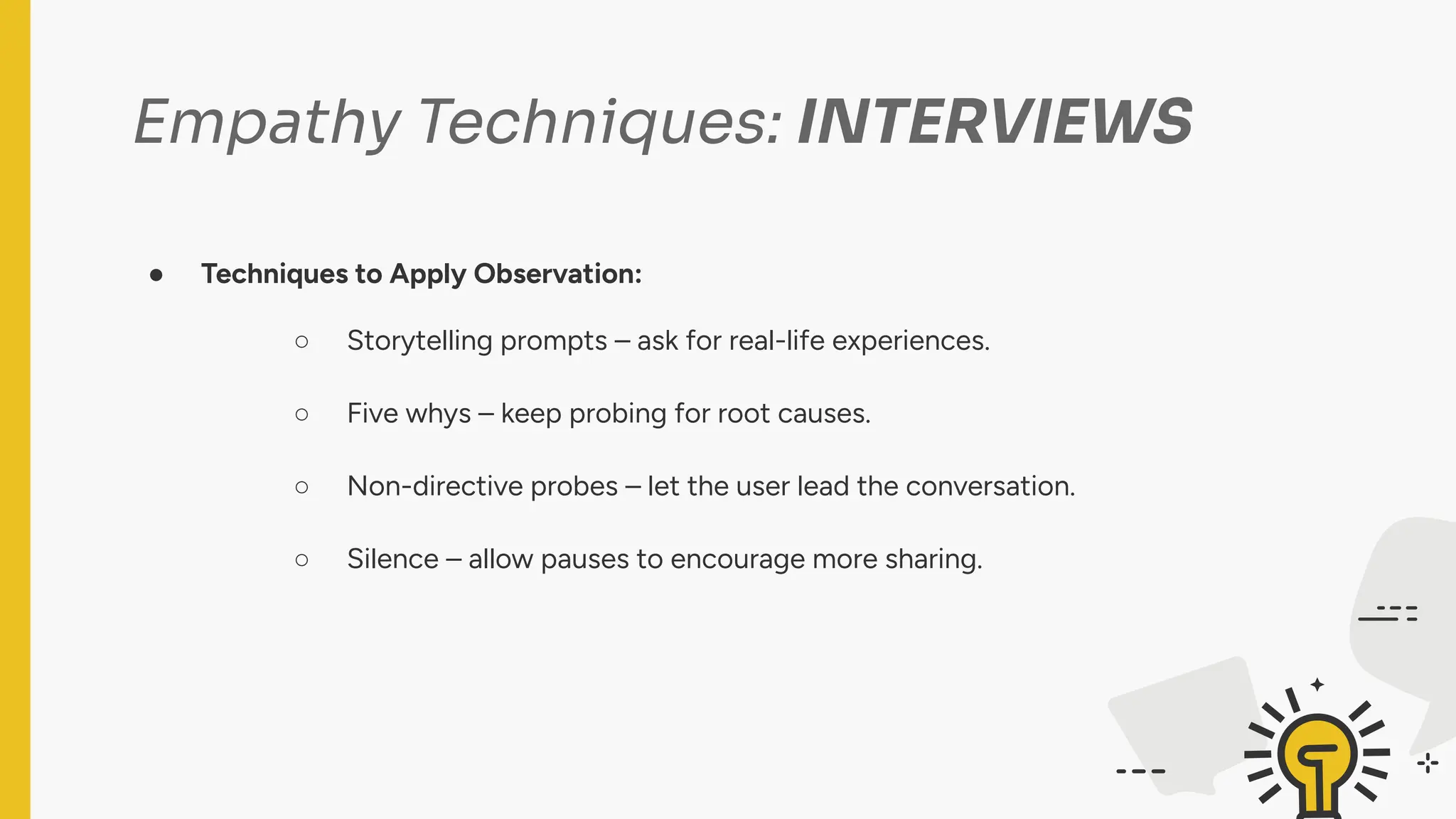 Empathy Techniques: INTERVIEWS
● Techniques to Apply Observation:
○ Storytelling prompts – ask for real-life experiences.
○ Five whys – keep probing for root causes.
○ Non-directive probes – let the user lead the conversation.
○ Silence – allow pauses to encourage more sharing.
 