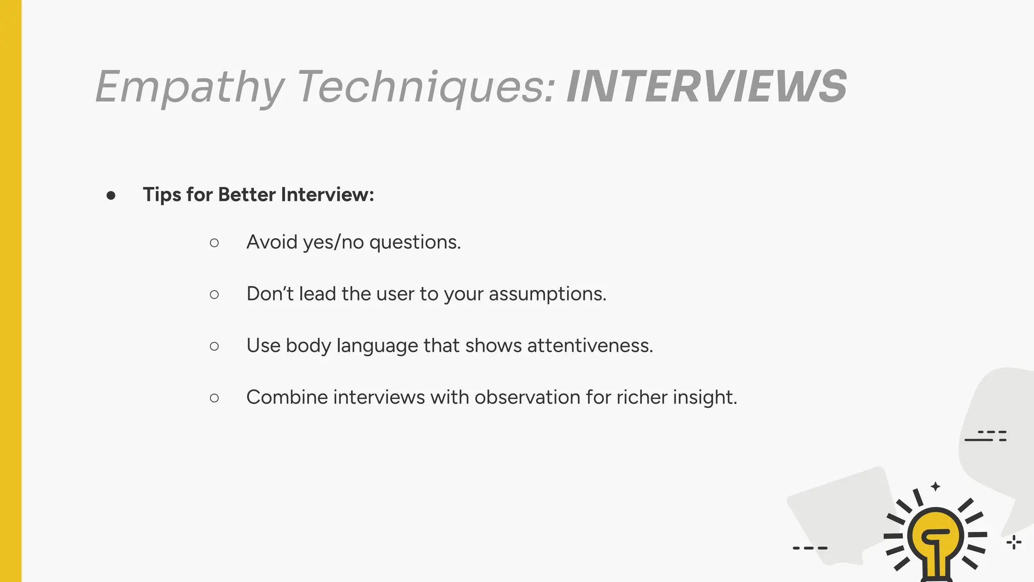 Empathy Techniques: INTERVIEWS
● Tips for Better Interview:
○ Avoid yes/no questions.
○ Don’t lead the user to your assumptions.
○ Use body language that shows attentiveness.
○ Combine interviews with observation for richer insight.
 