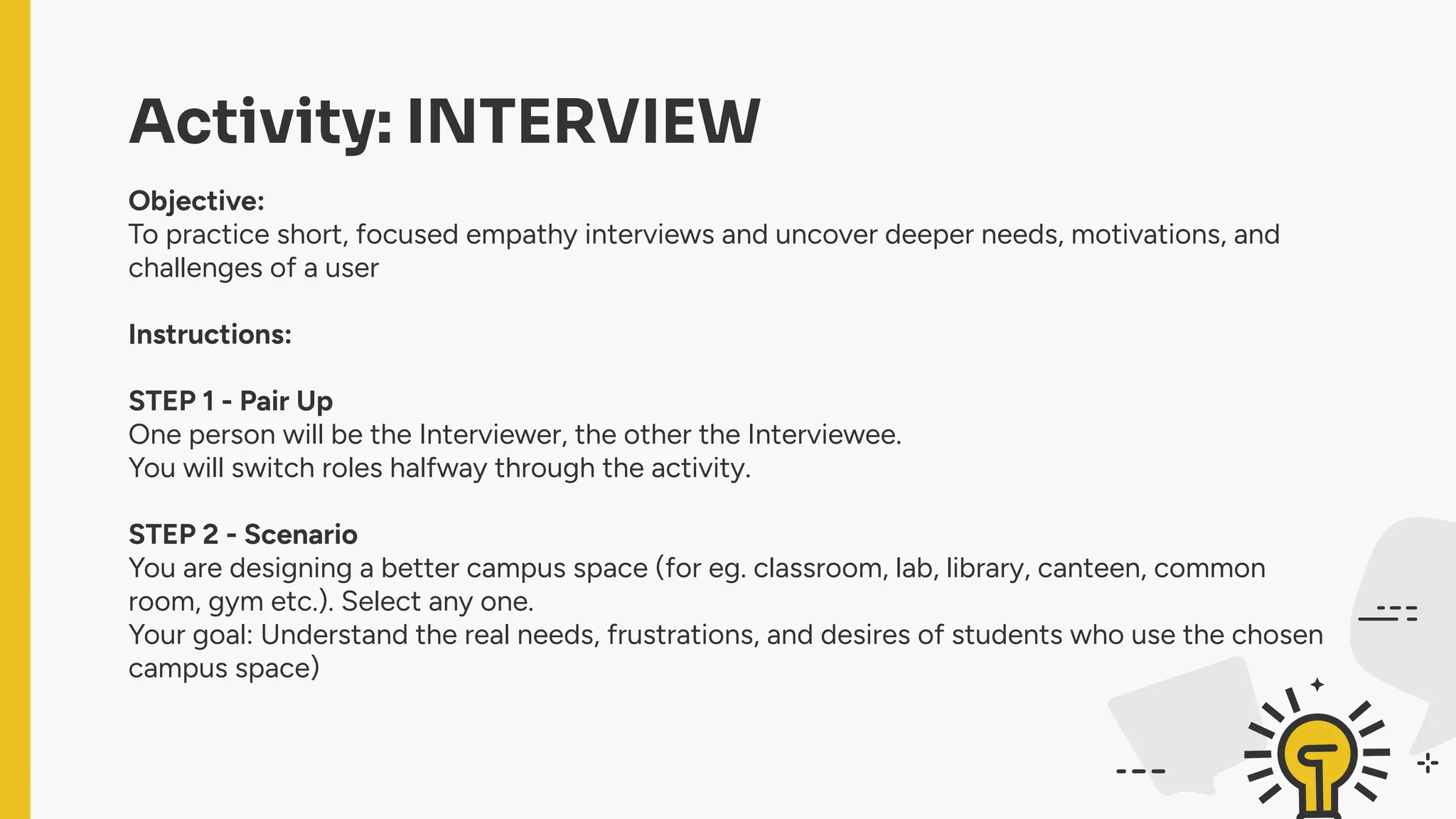 Activity: INTERVIEW
Objective:
To practice short, focused empathy interviews and uncover deeper needs, motivations, and
challenges of a user
Instructions:
STEP 1 - Pair Up
One person will be the Interviewer, the other the Interviewee.
You will switch roles halfway through the activity.
STEP 2 - Scenario
You are designing a better campus space (for eg. classroom, lab, library, canteen, common
room, gym etc.). Select any one.
Your goal: Understand the real needs, frustrations, and desires of students who use the chosen
campus space)
 