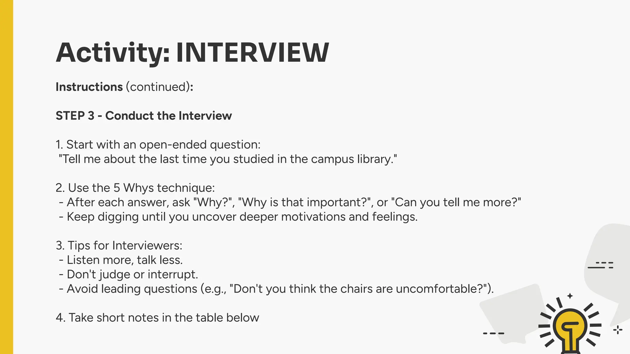 Activity: INTERVIEW
Instructions (continued):
STEP 3 - Conduct the Interview
1. Start with an open-ended question:
"Tell me about the last time you studied in the campus library."
2. Use the 5 Whys technique:
- After each answer, ask "Why?", "Why is that important?", or "Can you tell me more?"
- Keep digging until you uncover deeper motivations and feelings.
3. Tips for Interviewers:
- Listen more, talk less.
- Don't judge or interrupt.
- Avoid leading questions (e.g., "Don't you think the chairs are uncomfortable?").
4. Take short notes in the table below
 
