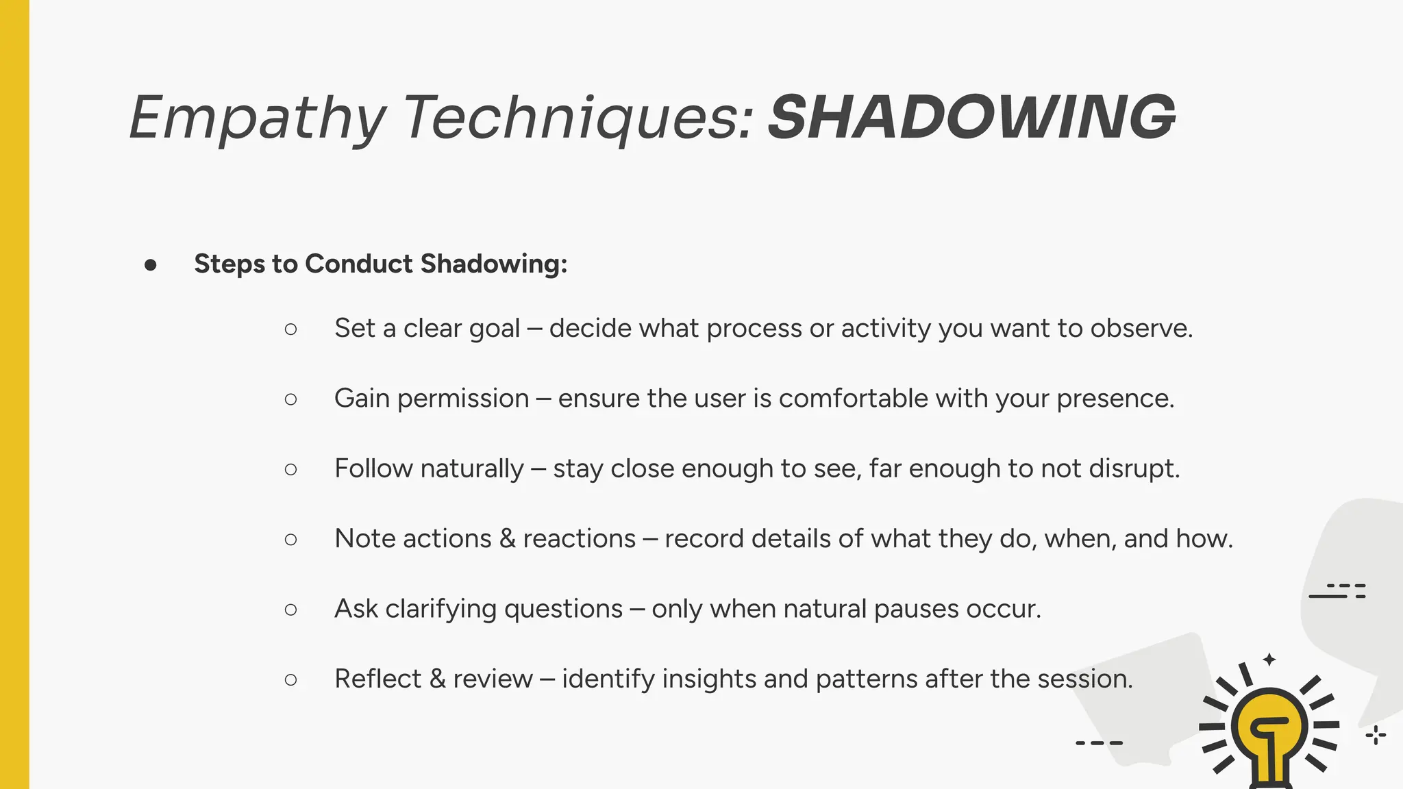Empathy Techniques: SHADOWING
● Steps to Conduct Shadowing:
○ Set a clear goal – decide what process or activity you want to observe.
○ Gain permission – ensure the user is comfortable with your presence.
○ Follow naturally – stay close enough to see, far enough to not disrupt.
○ Note actions & reactions – record details of what they do, when, and how.
○ Ask clarifying questions – only when natural pauses occur.
○ Reflect & review – identify insights and patterns after the session.
 