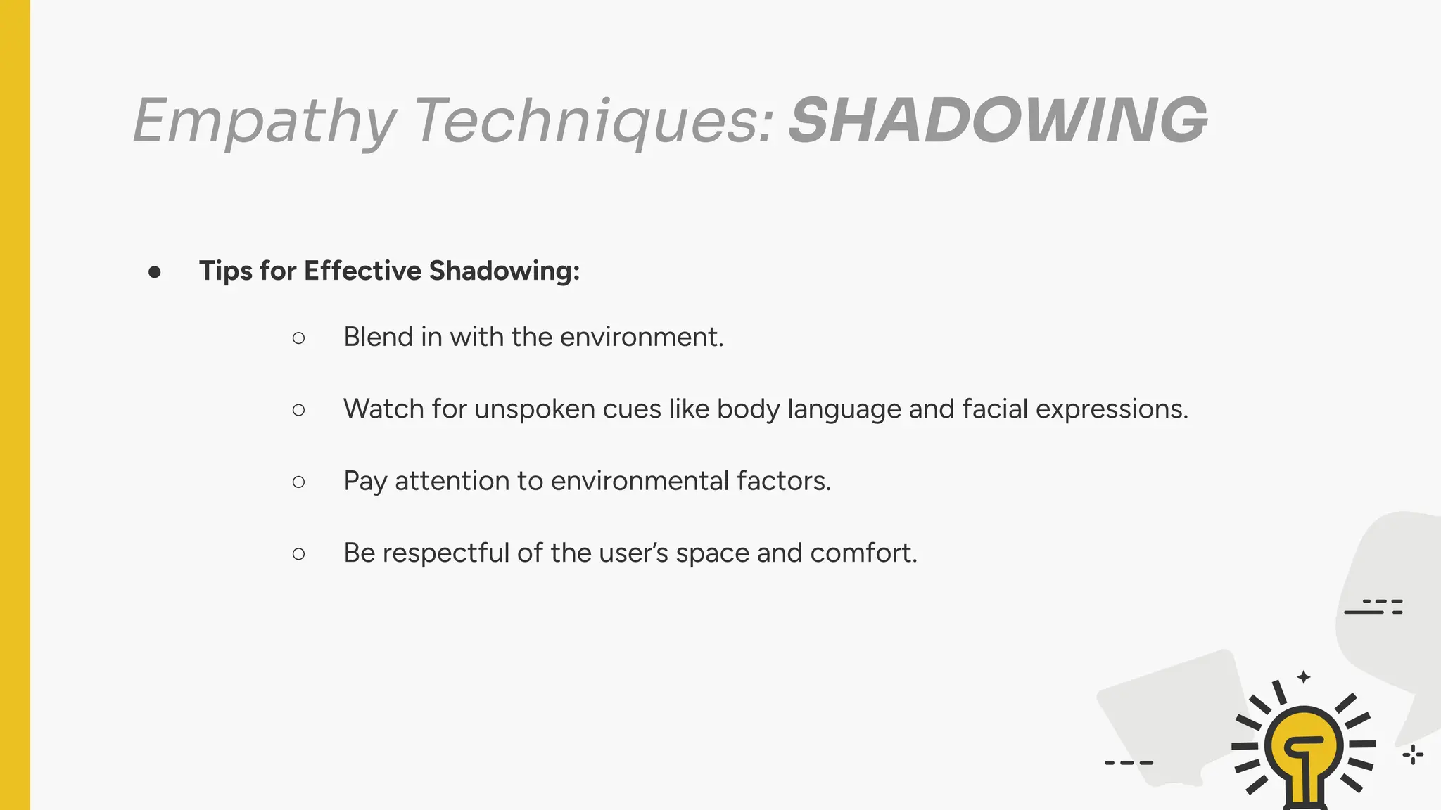 Empathy Techniques: SHADOWING
● Tips for Effective Shadowing:
○ Blend in with the environment.
○ Watch for unspoken cues like body language and facial expressions.
○ Pay attention to environmental factors.
○ Be respectful of the user’s space and comfort.
 