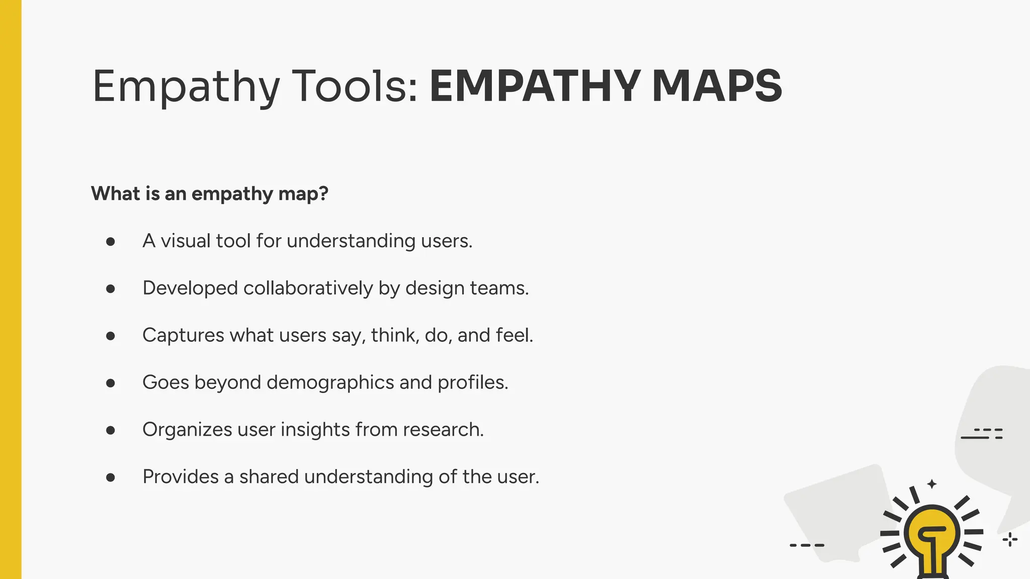 Empathy Tools: EMPATHY MAPS
What is an empathy map?
● A visual tool for understanding users.
● Developed collaboratively by design teams.
● Captures what users say, think, do, and feel.
● Goes beyond demographics and profiles.
● Organizes user insights from research.
● Provides a shared understanding of the user.
 