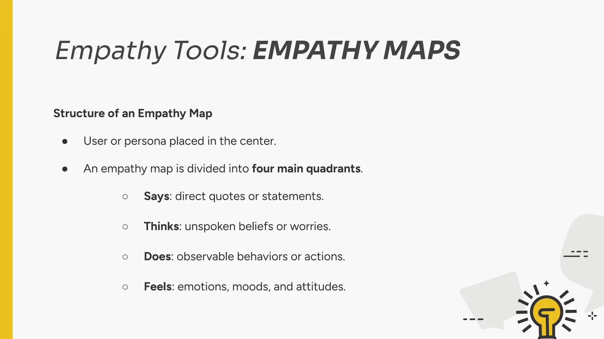 Empathy Tools: EMPATHY MAPS
Structure of an Empathy Map
● User or persona placed in the center.
● An empathy map is divided into four main quadrants.
○ Says: direct quotes or statements.
○ Thinks: unspoken beliefs or worries.
○ Does: observable behaviors or actions.
○ Feels: emotions, moods, and attitudes.
 