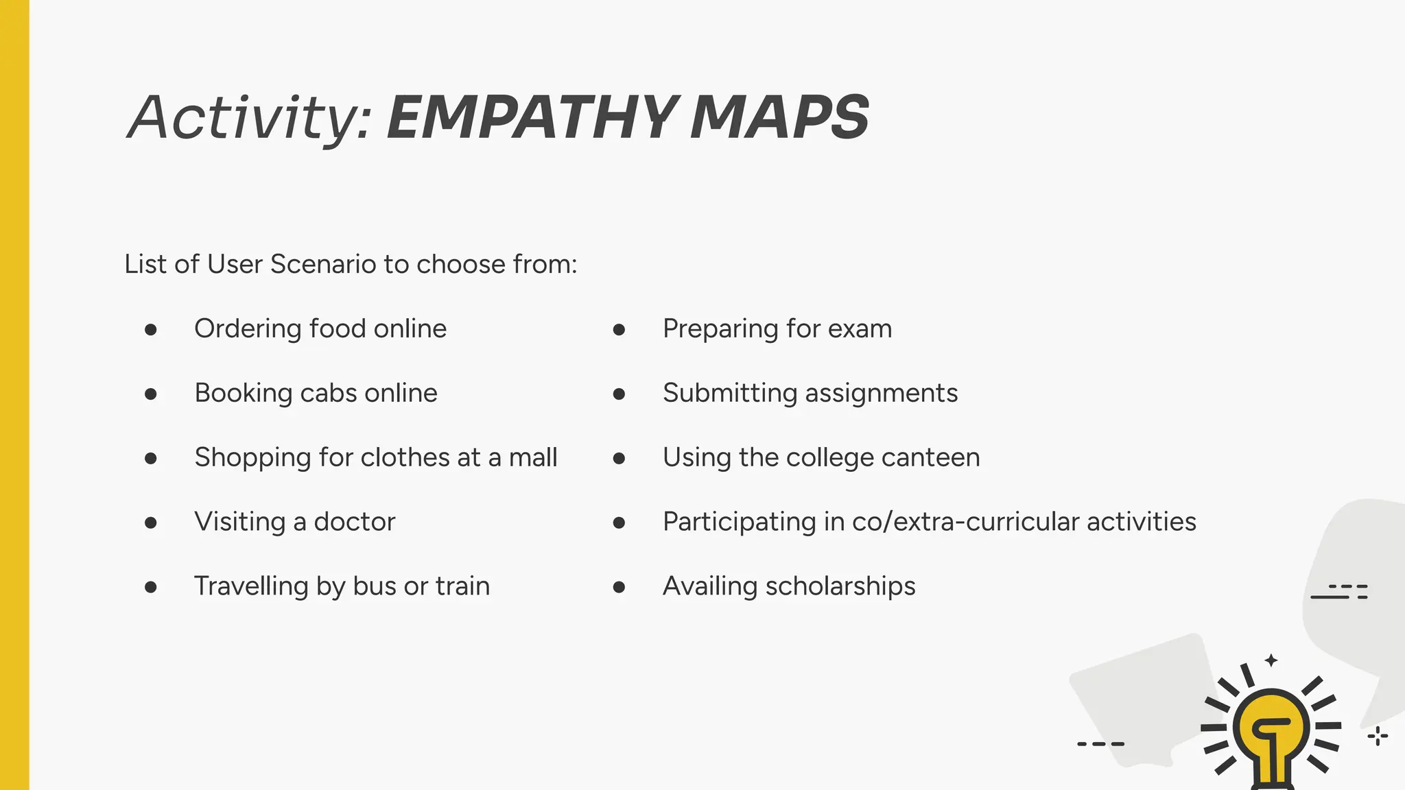 Activity: EMPATHY MAPS
List of User Scenario to choose from:
● Ordering food online
● Booking cabs online
● Shopping for clothes at a mall
● Visiting a doctor
● Travelling by bus or train
List of User Scenario to choose from:
● Preparing for exam
● Submitting assignments
● Using the college canteen
● Participating in co/extra-curricular activities
● Availing scholarships
 